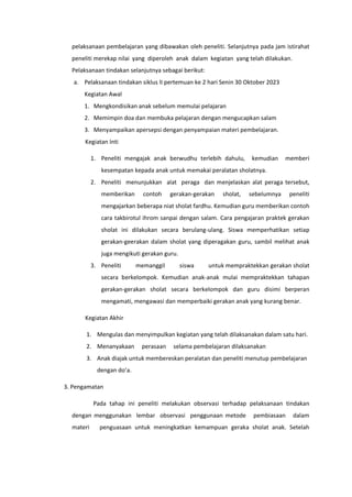 pelaksanaan pembelajaran yang dibawakan oleh peneliti. Selanjutnya pada jam istirahat
peneliti merekap nilai yang diperoleh anak dalam kegiatan yang telah dilakukan.
Pelaksanaan tindakan selanjutnya sebagai berikut:
a. Pelaksanaan tindakan siklus lI pertemuan ke 2 hari Senin 30 Oktober 2023
Kegiatan Awal
1. Mengkondisikan anak sebelum memulai pelajaran
2. Memimpin doa dan membuka pelajaran dengan mengucapkan salam
3. Menyampaikan apersepsi dengan penyampaian materi pembelajaran.
Kegiatan Inti
1. Peneliti mengajak anak berwudhu terlebih dahulu, kemudian memberi
kesempatan kepada anak untuk memakai peralatan sholatnya.
2. Peneliti menunjukkan alat peraga dan menjelaskan alat peraga tersebut,
memberikan contoh gerakan-gerakan sholat, sebelumnya peneliti
mengajarkan beberapa niat sholat fardhu. Kemudian guru memberikan contoh
cara takbirotul ihrom sanpai dengan salam. Cara pengajaran praktek gerakan
sholat ini dilakukan secara berulang-ulang. Siswa memperhatikan setiap
gerakan-geerakan dalam sholat yang diperagakan guru, sambil melihat anak
juga mengikuti gerakan guru.
3. Peneliti memanggil siswa untuk mempraktekkan gerakan sholat
secara berkelompok. Kemudian anak-anak mulai mempraktekkan tahapan
gerakan-gerakan sholat secara berkelompok dan guru disimi berperan
mengamati, mengawasi dan memperbaiki gerakan anak yang kurang benar.
Kegiatan Akhir
1. Mengulas dan menyimpulkan kegiatan yang telah dilaksanakan dalam satu hari.
2. Menanyakaan perasaan selama pembelajaran dilaksanakan
3. Anak diajak untuk membereskan peralatan dan peneliti menutup pembelajaran
dengan do’a.
3. Pengamatan
Pada tahap ini peneliti melakukan observasi terhadap pelaksanaan tindakan
dengan menggunakan lembar observasi penggunaan metode pembiasaan dalam
materi penguasaan untuk meningkatkan kemampuan geraka sholat anak. Setelah
 
