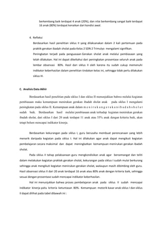 berkembang baik terdapat 4 anak (20%), dan nilai berkembang sangat baik terdapat
16 anak (80%) terdapat kenaikan dari kondisi awal.
4. Refleksi
Berdasarkan hasil penelitian siklus II yang dilaksanakan dalam 2 kali pertemuan pada
praktik gerakan ibadah sholat pada Kelas 2 SDN 2 Trimulyo mengalami signifikan.
Peningkatan terjadi pada penguasaan Gerakan sholat anak melalui pembiasaan yang
telah dilakukan. Hal ini dapat dikeltahui dari peningkatan prosentase seluruh anak pada
lembar observasi 80%. Hasil dari siklus II oleh karena itu sudah cukup memenuhi
indikator keberhasilan dalam penelitian tindakan kelas ini, sehingga tidak perlu dilakukan
siklus III.
C. Analisis Data Akhir
Berdasarkan hasil penelitian pada siklus I dan siklus II menunjukkan bahwa melalui kegiatan
pembiasaan maka kemampuan menirukan gerakan ibadah sholat anak pada siklus I mengalami
peningkatan pada siklus II. Kemampuan anak dalam m e n i r u k a n g e r a k a n i b a d a h s h o l a t
sudah baik. Berdasarkan hasil melalui pembiasaan anak terhadap kegiatan menirukan gerakan
ibadah sholat, dari siklus I dari 20 anak terdapat 11 anak atau 55% anak dengan kriteria baik, akan
tetapi belum mencapai indikator kinerja.
Berdasarkan kekurangan pada siklus I, guru berusaha membuat perencanaan yang lebih
menarik daripada kegiatan pada siklus I. Hal ini dilakukan agar anak dapat mengikuti kegiatan
pembelajaran secara maksimal dan dapat meningkatkan kemampuan menirukan gerakan ibadah
sholat.
Pada siklus II tahap pelaksanaan guru mengkondisikan anak agar bersemangat dan teliti
dalam melakukan kegiatan praktek gerakan sholat, kekurangan pada siklus I sudah mulai berkurang
sehingga anak mengikuti kegiatan menirukan gerakan sholat, walaupun masih dibimbing oleh guru.
Hasil observasi siklus II dari 20 anak terdapat 16 anak atau 80% anak dengan kriteria baik, sehingga
sesuai dengan prosentase sudah mencapai indikator keberhasilan.
Hal ini menunjukkan bahwa proses pembelajaran anak pada siklus II sudah mencapai
indikator kinerja yaitu kriteria ketuntasan 80%. Kemampuan motorik kasar anak siklus I dan siklus
II dapat dilihat pada tabel dibawah ini :
 