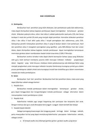 BAB V KESIMPULAN
A. Kesimpulan
Berdasarkan hasil penelitian yang telah dilakukan, dan pembahasan pada bab sebelumnya,
maka dapat disimpulkan bahwa kegiatan pembiasaan dapat meningkatkan kemampuan gerakan
sholat dilakukan pada pra siklus, siklus I dan siklus II, adalah pada kondisi awal yaitu 15%, dan hanya
terdapat 3 anak dari jumlah 20 anak yang menjadi objek penelitian. Kemudian dilakukan penelitian
siklus I dan siklus II hasil akhir pada siklus I terjadi peningkatan dari sebelumnya, yaitu 55%.
Selanjutnya peneliti melanjutkan penelitian siklus II yang di lakukan dalam 3 kali pertemuan. Hasil
dari penelitian siklus II mengalami peningkatan yang signifikan yaitu 80%.Melalui hasil dari uraian
diatas, dapat disimpulkan bahwa kegiatan metode pembiasaan dapat meningkatkan kemampuan
menirukan gerakan dalam membiasakan ibadah sholat siswa kelas 2 SDN 2 TRimulyo.
Berdasarkan analisis tersebut maka dapat ditarik kesimpulan bahwa upaya yang dilakukan
oleh guru telah berhasil membantu peserta didik mencapai indikator- indikator yangterdapat
dalam kegiatan yang telah disusun, meskipun dalam pelaksanaannya ada beberapa faktor yang
menjadi penghambat untuk mencapai indikator tersebut diantaranya kurangnya jumlah guru dalam
proses pembelajaran iabdah sholat serta kurangnya inisiatif dan kreatifitas guru dalam menentukan
metode dan media pembelajaran.
B. Saran
Berdasarkan hasil dari penelitian Berdasarkan hasil dari penelitian diatas, maka saran yang
dapat diberikan adalah sebagai berikut :
1. Kepada Guru
Berdasarkan metode pembiasaan dalam meningkatkan kemampuan gerakan sholat,
guru dapat menggunakan dan mengembangkan metode pembiasaan sebagai alternative dalam
menyampaikan materi pembelajaran sholat
2. Kepada Anak
Keberhasilan metode juga sangat tergantung dari partisipasi dan kerjasama dari anak.
Dengan motivasi dari guru anak diharapkan bersungguh- sungguh dalam berlatih dan belajar
3. Kepada Kepala Sekolah
Sebagai pemegang kewenangan dan tanggung jawab tertinggi dalam lembaga sekolah,
perlu mewujudkan hal-hal yang dapat mendukung keberhasilan pencapaian keberhasilan sekolah,
sebagai contoh :
a. Di tempat wudhu bisa ditempel gambar gerkan- gerakan wudhu yang benar
 