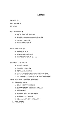 DAFTAR ISI
HALAMAN JUDUL
KATA PENGANTAR
DAFTAR ISI
BAB I PENDAHULUAN
A. LATAR BELAKANG MASALAH
B. PEMBATASAN DAN RUMUSAN MASALAH
C. TUJUAN PENELITIAN
D. MANFAAT PENELITIAN
BAB II KERANGKA TEORI
A. LANDASAN TEORI
B. PENELITIAN TERDAHULU
C. HIPOTESIS PENELITIAN (jika ada)
BAB III METODE PENELITIAN
A. JENIS PENELITIAN
B. VARIABEL PENELITIAN
C. POPULASI DAN SAMPEL
D. JENIS, SUMBER DAN TEKNIK PENGUMPULAN DATA
E. TEKNIK ANALISIS DAN PENGUJIAN HIPOTESIS (jika Ada)
BAB IV. HASIL PENELITIAN DAN PEMBAHASAN
A. GAMBARAN UMUN
1. LETAK GEOGRAFIS SEKOLAH
2. SEJARAH SINGKAT BERDIRINYA SEKOLAH
3. VISI DAN MISI
4. KEADAAN GURU DAN KARYAWAN
5. KEADAAN PESERTA DIDIK
6. KEADAAN SARAN DAN PRASARANA
B. PEMBAHASAN
 