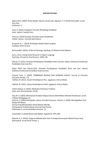 DAFTAR PUSTAKA
Abdurrahim. (2004). Pintar Ibadah. Jakarta: Sandro Jaya. Agung P. F. H. (2019) Ulumuddin. Jurnal
Ilmu-Ilmu
Keislaman. 9
Arief, A. (2002). Pengantar Ilmu dan Metodologi Penddikan
Islam. Jakarta: Ciputat Press.
Arikunto. (2010) Prosedur Penelitian Suatu Pendekatan
Praktik. Jakarta : Penerbit Bukit Aksara
Assayuthi, B . I . (2019). Bimbingan Ibadah sholat Lengkap.
Surabaya: Mitra Ummat
Burhanuddin. (2019). Al-Qur'an Keluarga. Bandung: CV Median Fitrah Rabbani.
Burns, Anne, ‘Doing Action Research in English Language
Teaching : A Guide for Practitioners’, 2009, 196
Dikmas, D. (2015). Penilaian Pembelajaran Pendidikan Anak Usia Dini. Jakarta: Direktorat Pembinaan
Pendidikan Anak Usia Dini.
Ditjen PAUD dan Dikmas.2015. Penilaian Pembelajaran Pendidikan Anak Usia Dini, Jakarta:
Direktorat Pembinaan Pendidikan Anak Usia Dini
Eriawati Yossi, S. (2020). PEMBINAAN BACAAN DAN GERAKAN SHOLAT, Journal of Character
Education Society, 7-8
Fadillah, M. (2012). Desain Pembelajaran PAU,. Jogjakarta: ArRuzz Media.
Fadillah, M. (2012). Desain Pembelajaran PAUD. Jogjakarta: ArRuzz Media.
Fattah Hidayat, A. (2019). Melakukan Penelitian Tindakan
Kelas. Ilmu-Ilmu Keislaman, 49-60.
Haq, M. A. (2019). Membentuk Karakter Religius Peserta Didik Melalui Metode Pembiasaan. Jurnal
Prakasa Paedagogja, 25.
Hasan A. S. (2004) Fikih Ibadah. Jakarta :Pustaka Al-kautsar. Herliani, E. (2020). Meningkatkan Hasil
Belajar PAI Materi
Hal-hal Yang Membatalkan Sholat Melalui Metode
Pembelajaran Problem Based Learning Pada Peserta
Didik Kelas IV. Jurnal Pendidikan Ekonomi, 14.
Jamaluddin, S. (2010) Kuliah Fiqih Ibadah. Yogyakarta: LPPI UMY.
Milyanti, A. E. (2016). Pengaruh Metode Brain Gym Terhadap Kemampuan Motorik Kasar Anak
Kelompok B. Jurnal PAUD Teratai, 1.
 