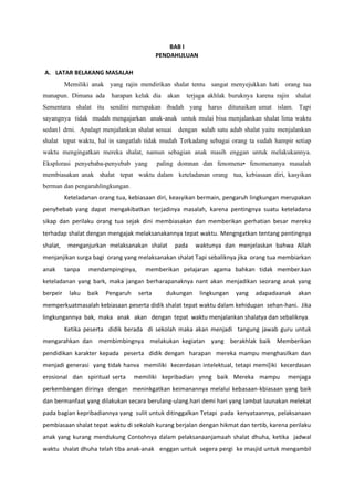 BAB I
PENDAHULUAN
A. LATAR BELAKANG MASALAH
Memiliki anak yang rajin mendirikan shalat tentu sangat menyejukkan hati orang tua
manapun. Dimana ada harapan kelak dia akan terjaga akhlak buruknya karena rajin shalat
Sementara shalat itu sendini merupakan ibadah yang harus ditunaikan umat islam. Tapi
sayangnya tidak mudah mengajarkan anak-anak untuk mulai bisa menjalankan shalat lima waktu
sedan1 drni. Apalagt menjalankan shalat sesuai dengan salah satu adab shalat yaitu menjalankan
shalat tepat waktu, hal in sangatlah tidak mudah Terkadang sebagai orang ta sudah hampir setiap
waktu mengingatkan mereka shalat, namun sebagian anak masih enggan untuk melakukannya.
Eksplorasi penyebaba-penyebab yang paling domnan dan fenomena• fenomenanya masalah
membiasakan anak shalat tepat waktu dalam keteladanan orang tua, kebiasaan diri, kasyikan
berman dan pengaruhlingkungan.
Keteladanan orang tua, kebiasaan diri, keasyikan bermain, pengaruh lingkungan merupakan
penyhebab yang dapat mengakibatkan terjadinya masalah, karena pentingnya suatu keteladana
sikap dan perilaku orang tua sejak dini membiasakan dan memberikan perhatian besar mereka
terhadap shalat dengan mengajak melaksanakannya tepat waktu. Mengngatkan tentang pentingnya
shalat, menganjurkan melaksanakan shalat pada waktunya dan menjelaskan bahwa Allah
menjanjikan surga bagi orang yang melaksanakan shalat Tapi sebaliknya jika orang tua membiarkan
anak tanpa mendampinginya, memberikan pelajaran agama bahkan tidak member.kan
keteladanan yang bark, maka jangan berharapanaknya nant akan menjadikan seorang anak yang
berpeir laku baik Pengaruh serta dukungan lingkungan yang adapadaanak akan
memperkuatmasalah kebiasaan peserta didik shalat tepat waktu dalam kehidupan sehan-hani. Jika
lingkungannya bak, maka anak akan dengan tepat waktu menjalankan shalatya dan sebaliknya.
Ketika peserta didik berada di sekolah maka akan menjadi tangung jawab guru untuk
mengarahkan dan membimbingnya melakukan kegiatan yang berakhlak baik Memberikan
pendidikan karakter kepada peserta didik dengan harapan mereka mampu menghasilkan dan
menjadi generasi yang tidak hanva memiliki kecerdasan intelektual, tetapi memi[iki kecerdasan
erosional dan spiritual serta memiliki kepribadian ynng baik Mereka mampu menjaga
perkembangan dirinya dengan meninkgatkan keimanannya melalui kebasaan-kbiasaan yang baik
dan bermanfaat yang dilakukan secara berulang-ulang.hari demi hari yang lambat launakan melekat
pada bagian kepribadiannya yang sulit untuk ditinggalkan Tetapi pada kenyataannya, pelaksanaan
pembiasaan shalat tepat waktu di sekolah kurang berjalan dengan hikmat dan tertib, karena perilaku
anak yang kurang mendukung Contohnya dalam pelaksanaanjamaah shalat dhuha, ketika jadwal
waktu shalat dhuha telah tiba anak-anak enggan untuk segera pergi ke masjid untuk mengambil
 