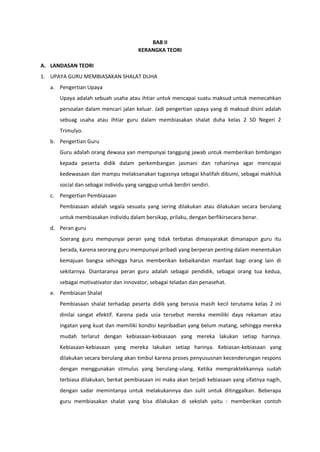 BAB II
KERANGKA TEORI
A. LANDASAN TEORI
1. UPAYA GURU MEMBIASAKAN SHALAT DUHA
a. Pengertian Upaya
Upaya adalah sebuah usaha atau ihtiar untuk mencapai suatu maksud untuk memecahkan
persoalan dalam mencari jalan keluar. Jadi pengertian upaya yang di maksud disini adalah
sebuag usaha atau ihtiar guru dalam membiasakan shalat duha kelas 2 SD Negeri 2
Trimulyo.
b. Pengertian Guru
Guru adalah orang dewasa yan mempunyai tanggung jawab untuk memberikan bimbingan
kepada peserta didik dalam perkembangan jasmani dan rohaninya agar mencapai
kedewasaan dan mampu melaksanakan tugasnya sebagai khalifah dibumi, sebagai makhluk
social dan sebagai individu yang sanggup untuk berdiri sendiri.
c. Pengertian Pembiasaan
Pembiasaan adalah segala sesuatu yang sering dilakukan atau dilakukan secara berulang
untuk membiasakan individu dalam bersikap, prilaku, dengan berfikirsecara benar.
d. Peran guru
Soerang guru mempunyai peran yang tidak terbatas dimasyarakat dimanapun guru itu
berada, karena seorang guru mempunyai pribadi yang berperan penting dalam menentukan
kemajuan bangsa sehingga harus memberikan kebaikandan manfaat bagi orang lain di
sekitarnya. Diantaranya peran guru adalah sebagai pendidik, sebagai orang tua kedua,
sebagai motivativator dan innovator, sebagai teladan dan penasehat.
e. Pembiasan Shalat
Pembiasaan shalat terhadap peserta didik yang berusia masih kecil terutama kelas 2 ini
dinilai sangat efektif. Karena pada usia tersebut mereka memiliki daya rekaman atau
ingatan yang kuat dan memiliki kondisi kepribadian yang belum matang, sehingga mereka
mudah terlarut dengan kebiasaan-kebiasaan yang mereka lakukan setiap harinya.
Kebiasaan-kebiasaan yang mereka lakukan setiap harinya. Kebiasan-kebiasaan yang
dilakukan secara berulang akan timbul karena proses penyususnan kecenderungan respons
dengan menggunakan stimulus yang berulang-ulang. Ketika mempraktekkannya sudah
terbiasa dilakukan, berkat pembiasaan ini maka akan terjadi kebiasaan yang sifatnya nagih,
dengan sadar memintanya untuk melakukannya dan sulit untuk ditinggalkan. Beberapa
guru membiasakan shalat yang bisa dilakukan di sekolah yaitu : memberikan contoh
 