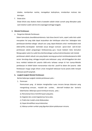 teladan, memberikan nasihat, menegakkan kedisiplinan, mmeberikan motivasi dan
dorongan.
f. Shalat duha
Shalat dhuha atau disebut shalat al-awwabin adalah shalat sunnah yang dikerjakan pada
saat matahari sudah naik kira-kira sepenggal (setinggi tonggak).
2. Metode Pembiasaan
a. Pengertian Metode Pembiasaan
Dalam kamusbuku besarBahasaIndonesia. kata biasa berarti lazim, sepert sedia kala sudah
merupakan hal yang tidak dapat terpisahkan dari kehidupan sehari-hari. Sedangkan kata
pembiasaan diartikan sebagai sebuah cara yang dapat dilakukan untuk membiasakan anak
didik berfikir, bersikapdan bertindak sesuai dengan tuntutan ajaran islam Jadi inti dari
pembiasaan adalah pengulangan Ketikaseorang guru masuk kedalam kelas kemudian
Mengucapkan salam itu sudah bisa diartikansebagar usahauntukmembasakan Jadi metode
pembiasaan adalah sebuah cara yang dipakai seorang guruuntuk membiasakanpeserta didik
secara berulang-ulang sehngga menjadi suatu kebiasaan yang sulit dirtinggalkan dan akan
terus melekat kedalam diri peserta didik serta terbawa sampai di hari tuanya Metode
pembiasaan ini efektif dalam menanamkan nilai-nilai positif ke dalam dini peserta didik
Pembiasaan inijuga sangat efisien untuk mengubah kebiasaan buruk peseta didik menjadi
kebiasaan positif yang baik.
b. Langkah-langkah Metode Pembiasaan
Berikut beberapa Langkah metode pembiasaan yaitu :
1. Perencaan
Perencanaan yang di lakukan menghasilkan suatu rencana berupa dokumen yang
mengandung rumusan, masalah dan sumber, alternatif tindakan dan keriteria
keberhasilan. Beberapa syarat membuat rencana, yaitu :
a). Rencananya harus memiliki tujuan yang jelas.
b). Kegiatan dan urutan kegiatannya harus jelas.
c). Praktis dan mudah untuk dilaksanakan.
d). Dapat dimodifikasi sesuai kebutuhan.
e). Adanya sumber-sumber yang digunkan dalam pelaksanaan rencana.
 