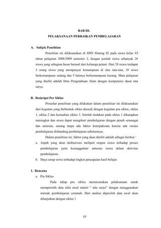 BAB III. 
PELAKSANAAN PERBAIKAN PEMBELAJARAN 
A. Subjek Penelitian 
Penelitian ini dilaksanakan di SDN Slateng 02 pada siswa kelas VI 
tahun pelajaran 2008/2009 semester 2, dengan jumlah siswa sebanyak 28 
siswa yang sebagian besar berasal dari keluarga petani. Dari 28 siswa terdapat 
5 orang siswa yang mempunyai kemampuan di atas rata-rata, 18 siswa 
berkemampuan sedang dan 5 lainnya berkemampuan kurang. Mata pelajaran 
yang diteliti adalah Ilmu Pengetahuan Alam dengan kompetensi dasar tata 
surya. 
B. Deskripsi Per Siklus 
Prosedur penelitian yang dilakukan dalam penelitian ini dilaksanakan 
dari kegiatan yang berbentuk siklus diawali dengan kegiatan pra siklus, siklus 
1, siklus 2 dan kemudian siklus 3. Setelah tindakan pada siklus 1 diharapkan 
meningkat dan siswa dapat mengikuti pembelajaran dengan penuh semangat 
dan antusias, senang tanpa ada faktor keterpaksaan karena ada variasi 
pembelajaran disbanding pembelajaran sebelumnya. 
Dalam penelitian ini, faktor yang akan diteliti adalah sebagai berikut : 
a. Aspek yang akan diobservasi meliputi respon siswa terhadap proses 
pembelajaran yaitu kesungguhan/ antusias siswa dalam aktivitas 
pembelajaran. 
b. Daya serap siswa terhadap tingkat pencapaian hasil belajar. 
1. Rencana 
a. Pra Siklus 
Pada tahap pra siklus merencanakan pelaksanaan untuk 
memperoleh data nilai awal materi “ tata surya” dengan menggunakan 
metode pembelajaran ceramah. Dari analisa diperoleh data awal akan 
dilanjutkan dengan siklus 1 
10 
 