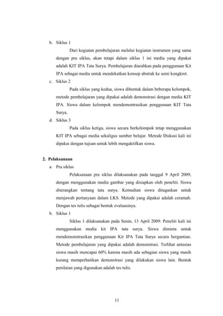 b. Siklus 1 
Dari kegiatan pembelajaran melalui kegiatan instrumen yang sama 
dengan pra siklus, akan tetapi dalam siklus 1 ini media yang dipakai 
adalah KIT IPA Tata Surya. Pembelajaran diarahkan pada penggunaan Kit 
IPA sebagai media untuk mendekatkan konsep abstrak ke semi kongkret. 
c. Siklus 2 
Pada siklus yang kedua, siswa dibentuk dalam beberapa kelompok, 
metode pembelajaran yang dipakai adalah demonstrasi dengan media KIT 
IPA. Siswa dalam kelompok mendemontrasikan penggunaan KIT Tata 
Surya. 
d. Siklus 3 
Pada siklus ketiga, siswa secara berkelompok tetap menggunakan 
KIT IPA sebagai media sekaligus sumber belajar. Metode Diskusi kali ini 
dipakai dengan tujuan untuk lebih mengaktifkan siswa. 
2. Pelaksanaan 
a. Pra siklus 
Pelaksanaan pra siklus dilaksanakan pada tanggal 9 April 2009, 
dengan menggunakan media gambar yang disiapkan oleh peneliti. Siswa 
diterangkan tentang tata surya. Kemudian siswa ditugaskan untuk 
menjawab pertanyaan dalam LKS. Metode yang dipakai adalah ceramah. 
Dengan tes tulis sebagai bentuk evaluasinya. 
b. Siklus 1 
Siklus 1 dilaksanakan pada Senin, 13 April 2009. Peneliti kali ini 
menggunakan media kit IPA tata surya. Siswa diminta untuk 
mendemonstrasikan penggunaan Kit IPA Tata Surya secara bergantian. 
Metode pembelajaran yang dipakai adalah demonstrasi. Terlihat antusias 
siswa masih mencapai 60% karena masih ada sebagian siswa yang masih 
kurang memperhatikan demonstrasi yang dilakukan siswa lain. Bentuk 
penilaian yang digunakan adalah tes tulis. 
11 
 
