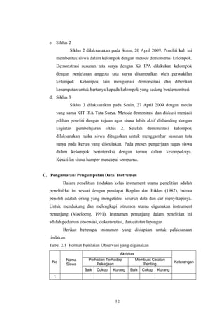 c. Siklus 2 
Siklus 2 dilaksanakan pada Senin, 20 April 2009. Peneliti kali ini 
membentuk siswa dalam kelompok dengan metode demonstrasi kelompok. 
Demonstrasi susunan tata surya dengan Kit IPA dilakukan kelompok 
dengan penjelasan anggota tata surya disampaikan oleh perwakilan 
kelompok. Kelompok lain mengamati demonstrasi dan diberikan 
kesempatan untuk bertanya kepada kelompok yang sedang berdemontrasi. 
d. Siklus 3 
Siklus 3 dilaksanakan pada Senin, 27 April 2009 dengan media 
yang sama KIT IPA Tata Surya. Metode demontrasi dan diskusi menjadi 
pilihan peneliti dengan tujuan agar siswa lebih aktif disbanding dengan 
kegiatan pembelajaran siklus 2. Setelah demonstrasi kelompok 
dilaksanakan maka siswa ditugaskan untuk menggambar susunan tata 
surya pada kertas yang disediakan. Pada proses pengerjaan tugas siswa 
dalam kelompok berinteraksi dengan teman dalam kelompoknya. 
Keaktifan siswa hamper mencapai sempurna. 
C. Pengamatan/ Pengumpulan Data/ Instrumen 
Dalam penelitian tindakan kelas instrument utama penelitian adalah 
penelitiHal ini sesuai dengan pendapat Bogdan dan Biklen (1982), bahwa 
peneliti adalah orang yang mengetahui seluruh data dan car menyikapinya. 
Untuk mendukung dan melengkapi istrumen utama digunakan instrument 
penunjang (Moeloeng, 1991). Instrumen penunjang dalam penelitian ini 
adalah pedoman observasi, dokumentasi, dan catatan lapangan 
Berikut beberapa instrumen yang disiapkan untuk pelaksanaan 
tindakan: 
Tabel 2.1 Format Penilaian Observasi yang digunakan 
No Nama 
Siswa 
Aktivitas 
Perhatian Terhadap Keterangan 
Pekerjaan 
Membuat Catatan 
Penting 
Baik Cukup Kurang Baik Cukup Kurang 
1 
12 
 