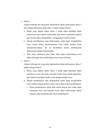 2. Siklus 2 
Adapun beberapa hal yang perlu diperhatikan dalam pelaksanaan siklus 2 
dan tindakan berikutnya pada siklus 3 adalah sebagai berikut: 
a. Media yang dipakai dalam siklus 2 sudah dapat dikatakan dapat 
memotivasi siswa namun media tidak akan berarti manfaatnya apabila 
guru kurang dapat mengarahkan / menggunakan media tersebut. 
b. Metode pembelajaran yang dilaksanakan sudah dapat mengaktifkan 
siswa namun dalam pelaksanaannya siswa masih berebut untuk 
mendemonstrasikan, hal ini disebabkan karena pembelajaran 
dilaksanakan dengan berkelompok. 
c. Pada siklus berikutnya guru harus lebih dapat membimbing siswa 
dalam kelompok dan membimbing siswa secara individu. 
3. Siklus 3 
Adapun beberapa hal yang perlu diperhatikan dalam pelaksanaan siklus 3 
adalah sebagai berikut: 
a. Media yang dipakai dalam siklus 3 sudah dapat dikatakan dapat 
memotivasi siswa dan dapat mewakili media yang mudah digunakan, 
guru sudah menyiapkan media sesuai dengan jumlah siswa. 
b. Metode pembelajaran yang dilaksanakan sudah dapat mengaktifkan 
siswa terlihat dengan aktifnya semua siswa dalam proses pembelajaran 
c. Proses pembelajaran sudah lebih terarah karena guru sudah dapat 
menguasai kelas dan kegiatan siswa dapat terakomodasi dalam 
kegiatan yang mengarah pada tujuan pembelajaran. 
15 
 