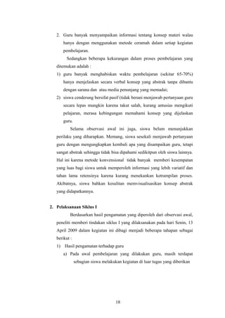 2. Guru banyak menyampaikan informasi tentang konsep materi walau 
hanya dengan menggunakan metode ceramah dalam setiap kegiatan 
pembelajaran. 
Sedangkan beberapa kekurangan dalam proses pembelajaran yang 
ditemukan adalah : 
1) guru banyak menghabiskan waktu pembelajaran (sekitar 65-70%) 
hanya menjelaskan secara verbal konsep yang abstrak tanpa dibantu 
dengan sarana dan atau media penunjang yang memadai; 
2) siswa cenderung bersifat pasif (tidak berani menjawab pertanyaan guru 
secara lepas mungkin karena takut salah, kurang antusias mengikuti 
pelajaran, merasa kebingungan memahami konsep yang dijelaskan 
guru. 
Selama observasi awal ini juga, siswa belum menunjukkan 
perilaku yang diharapkan. Memang, siswa sesekali menjawab pertanyaan 
guru dengan mengungkapkan kembali apa yang disampaikan guru, tetapi 
sangat abstrak sehingga tidak bisa dipahami sedikitpun oleh siswa lainnya. 
Hal ini karena metode konvensional tidak banyak memberi kesempatan 
yang luas bagi siswa untuk memperoleh informasi yang lebih variatif dan 
tahan lama retensinya karena kurang menekankan ketrampilan proses. 
Akibatnya, siswa bahkan kesulitan memvisualisasikan konsep abstrak 
yang didapatkannya. 
2. Pelaksanaan Siklus I 
Berdasarkan hasil pengamatan yang diperoleh dari observasi awal, 
peneliti memberi tindakan siklus I yang dilaksanakan pada hari Senin, 13 
April 2009 dalam kegiatan ini dibagi menjadi beberapa tahapan sebagai 
berikut : 
1) Hasil pengamatan terhadap guru 
a) Pada awal pembelajaran yang dilakukan guru, masih terdapat 
sebagian siswa melakukan kegiatan di luar tugas yang diberikan 
18 
 