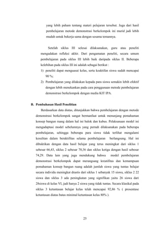 yang lebih paham tentang materi pelajaran tersebut. Juga dari hasil 
pembelajaran metode demonstrasi berkelompok ini murid jadi lebih 
mudah untuk bekerja sama dengan sesama temannya. 
Setelah siklus III selesai dilaksanakan, guru atau peneliti 
mengadakan refleksi akhir. Dari pengamatan peneliti, secara umum 
pembelajaran pada siklus III lebih baik daripada siklus II. Beberapa 
kelebihan pada siklus III ini adalah sebagai berikut : 
1) peneliti dapat menguasai kelas, serta keaktifan siswa sudah mencapai 
90 %; 
2) Pembelajaran yang dilakukan kepada para siswa semakin lebih efektif 
dengan lebih menekankan pada cara penggunaan metode pembelajaran 
demonstrasi berkelompok dengan media KIT IPA. 
B. Pembahasan Hasil Penelitian 
Berdasarkan data diatas, ditunjukkan bahwa pembelajaran dengan metode 
demonstrasi berkelompok sangat bermanfaat untuk menunjang pemahaman 
konsep bangun ruang dalam hal ini balok dan kubus. Pelaksanaan model ini 
mengadaptasi model sebelumnya yang pernah dilaksanakan pada beberapa 
pembelajaran, sehingga beberapa para siswa tidak terlihat mengalami 
kesulitan dalam beraktifitas selama pembelajaran berlangsung. Hal ini 
dibuktikan dengan data hasil belajar yang terus meningkat dari siklus 1 
sebesar 66,43, siklus 2 sebesar 70,36 dan siklus ketiga dengan hasil sebesar 
74,29. Data lain yang juga mendukung bahwa model pembelajaran 
demonstrasi berkelompok dapat merangsang kreatifitas dan kemampuan 
pemahaman konsep bangun ruang adalah jumlah siswa yang tuntas belajar 
secara individu meningkat drastis dari siklus 1 sebanyak 15 siswa, siklus 2 22 
siswa dan siklus 3 ada peningkatan yang signifikan yaitu 26 siswa dari 
28siswa di kelas VI, jadi hanya 2 siswa yang tidak tuntas. Secara klasikal pada 
siklus 3 ketuntasan belajar kelas telah mencapai 92,86 % ( prosentase 
ketuntasan diatas batas minimal ketuntasan kelas 80% ). 
25 
 