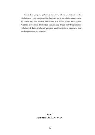Faktor lain yang menyebabkan hal diatas adalah disebabkan kondisi 
pembelajaran yang menyenangkan bagi para guru, hal ini dinyatakan sekitar 
90 % siswa terlihat antusias dan terlibat aktif dalam proses pembelajaran. 
Keaktifan siswa mulai ditunjukkan sejak siklus 2 dengan metode demonstrasi 
berkelompok. Iklim kolaboratif yang dari awal ditumbuhkan merupakan latar 
belakang mengapa hal ini terjadi. 
BAB V 
KESIMPULAN DAN SARAN 
26 
 