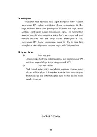 A. Kesimpulan 
Berdasarkan hasil penelitian, maka dapat disimpulkan bahwa kegiatan 
pembelajaran IPA melalui pembelajaran dengan menggunakan Kit IPA, 
sangat membantu siswa dalam pembelajaran IPA materi tata surya. Namun 
demikian, pembelajaran dengan menggunakan metode ini membutuhkan 
persiapan mengajar dan manajemen waktu dan kelas dengan baik guna 
mencapai efektivitas hasil pada setiap aktivitas pembelajaran di kelas. 
Pembelajaran IPA dengan menggunakan media Kit IPA ini juga dapat 
meningkatkan motivasi guru dan mendapat respon positif dari para siswa. 
B. Saran – Saran 
1) Saran bagi guru 
Untuk mencapai hasil yang maksimal, seorang guru dalam mengajar IPA 
materi tata surya sebaiknya dengan menggunakan Kit IPA; 
2) Saran bagi sekolah 
Pihak Sekolah tentunya harus menyediakan sarana dan prasarana seperti 
televise, vcd/dvd player, lcd proyektor serta alat bantu mengajar yang 
dibutuhkan oleh guru serta menyiapkan buku panduan macam-macam 
metode pengajaran 
DAFTAR PUSTAKA 
27 
 