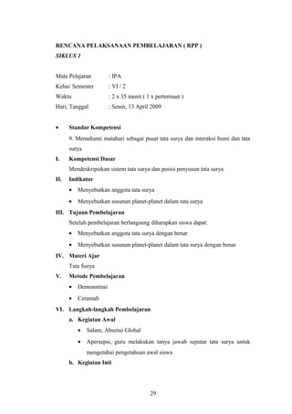 RENCANA PELAKSANAAN PEMBELAJARAN ( RPP ) 
SIKLUS 1 
Mata Pelajaran : IPA 
Kelas/ Semester : VI / 2 
Waktu : 2 x 35 menit ( 1 x pertemuan ) 
Hari, Tanggal : Senin, 13 April 2009 
· Standar Kompetensi 
9. Memahami matahari sebagai pusat tata surya dan interaksi bumi dan tata 
surya 
I. Kompetensi Dasar 
Mendeskripsikan sistem tata surya dan posisi penyusun tata surya 
II. Indikator 
· Menyebutkan anggota tata surya 
· Menyebutkan susunan planet-planet dalam tata surya 
III. Tujuan Pembelajaran 
Setelah pembelajaran berlangsung diharapkan siswa dapat: 
· Menyebutkan anggota tata surya dengan benar 
· Menyebutkan susunan planet-planet dalam tata surya dengan benar 
IV. Materi Ajar 
Tata Surya 
V. Metode Pembelajaran 
· Demonstrasi 
· Ceramah 
VI. Langkah-langkah Pembelajaran 
a. Kegiatan Awal 
· Salam, Absensi Global 
· Apersepsi, guru melakukan tanya jawab seputar tata surya untuk 
mengetahui pengetahuan awal siswa 
b. Kegiatan Inti 
29 
 