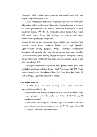 Psikomotor yakni penilaian yang mengarah pada praktek atau hasil yang 
tampak dari pembelajaran tersebut. 
Dalam pembelajaran pada studi seyogyanya memenuhi beberapa syarat 
keberhasilan dalam pembelajaran. Salah satu keberhasilan yang seyogyanya 
ada dalam pembelajaran yakni adanya komunikasi pembelajaran di kelas 
(Sudarwan Danim, 1995: 61-12). Komunikasi antara pengajar dan peserta 
didik mesti terjaga dengan baik sehingga apa yang menjadi tujuan 
pembelajaran dapat tercapai dengan baik. 
Keadaan tersebut di atas sebenarnya bukan masalah yang signifikan yang 
menjadi kendala dalam kesuksesan belajar akan tetapi diperlukan 
keprofesionalan seorang pengajar. Artinya kesuksesan pembalajaran 
ditentukan oleh pengajar dan mau dibawa kemana para siswa tersebut. 
Kesuksesan tersebut yakni seorang pengajar seyogyanya mempunyai beberap 
srategi, metode atau pendekatan yang memberikan rangsangan kepada peserta 
didik dalam belajar IPA. 
Berangkat dari latar belakang di atas maka peneliti merasa perlu untuk 
melakukan penelitian tindakan dengan judul Penggunaan Kit IPA Untuk 
Meningkatkan Prestasi Siswa Dalam Materi Tata Surya Pada Siswa Kelas VI 
SDN Slateng 02 Kecamatan Ledokombo Jember. 
1.2 Rumusan Masalah 
Bertitik tolak dari latar belakang diatas maka dirumuskan 
permasalahannya sebagi berikut: 
1. Bagaimanakah cara meningkatkan prestasi siswa dalam materi tata surya 
dengan penggunaan Kit IPA pada siswa kelas VI SDN Slateng 02 
Ledokombo Jember? 
2. Bagaimanakah cara menggunakan Kit IPA agar siswa terlibat aktif dalam 
pembelajaran materi tata surya pada siswa kelas VI SD Negeri Slateng 02 
Kecamatan Ledokombo Kabupaten Jember ? 
3 
 