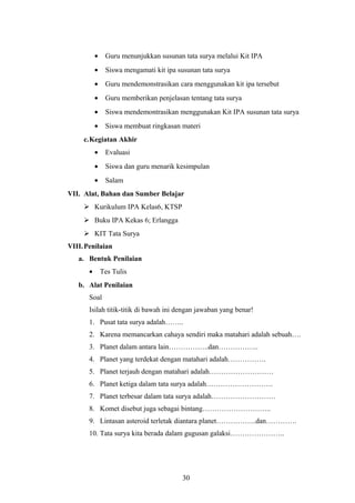 · Guru menunjukkan susunan tata surya melalui Kit IPA 
· Siswa mengamati kit ipa susunan tata surya 
· Guru mendemonstrasikan cara menggunakan kit ipa tersebut 
· Guru memberikan penjelasan tentang tata surya 
· Siswa mendemontrasikan menggunakan Kit IPA susunan tata surya 
· Siswa membuat ringkasan materi 
c.Kegiatan Akhir 
· Evaluasi 
· Siswa dan guru menarik kesimpulan 
· Salam 
VII. Alat, Bahan dan Sumber Belajar 
 Kurikulum IPA Kelas6, KTSP 
 Buku IPA Kekas 6; Erlangga 
 KIT Tata Surya 
VIII.Penilaian 
a. Bentuk Penilaian 
· Tes Tulis 
b. Alat Penilaian 
Soal 
Isilah titik-titik di bawah ini dengan jawaban yang benar! 
1. Pusat tata surya adalah…….. 
2. Karena memancarkan cahaya sendiri maka matahari adalah sebuah…. 
3. Planet dalam antara lain……………..dan…………….. 
4. Planet yang terdekat dengan matahari adalah……………. 
5. Planet terjauh dengan matahari adalah……………………… 
6. Planet ketiga dalam tata surya adalah………………………. 
7. Planet terbesar dalam tata surya adalah……………………… 
8. Komet disebut juga sebagai bintang……………………….. 
9. Lintasan asteroid terletak diantara planet……………..dan…………. 
10. Tata surya kita berada dalam gugusan galaksi………………….. 
30 
 