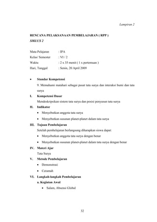 Lampiran 2 
RENCANA PELAKSANAAN PEMBELAJARAN ( RPP ) 
SIKLUS 2 
Mata Pelajaran : IPA 
Kelas/ Semester : VI / 2 
Waktu : 2 x 35 menit ( 1 x pertemuan ) 
Hari, Tanggal : Senin, 20 April 2009 
· Standar Kompetensi 
9. Memahami matahari sebagai pusat tata surya dan interaksi bumi dan tata 
surya 
I. Kompetensi Dasar 
Mendeskripsikan sistem tata surya dan posisi penyusun tata surya 
II. Indikator 
· Menyebutkan anggota tata surya 
· Menyebutkan susunan planet-planet dalam tata surya 
III. Tujuan Pembelajaran 
Setelah pembelajaran berlangsung diharapkan siswa dapat: 
· Menyebutkan anggota tata surya dengan benar 
· Menyebutkan susunan planet-planet dalam tata surya dengan benar 
IV. Materi Ajar 
Tata Surya 
V. Metode Pembelajaran 
· Demonstrasi 
· Ceramah 
VI. Langkah-langkah Pembelajaran 
a. Kegiatan Awal 
· Salam, Absensi Global 
32 
 