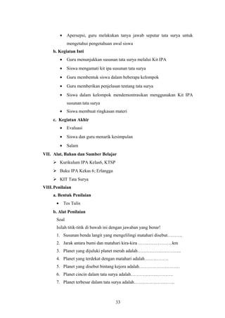 · Apersepsi, guru melakukan tanya jawab seputar tata surya untuk 
mengetahui pengetahuan awal siswa 
b. Kegiatan Inti 
· Guru menunjukkan susunan tata surya melalui Kit IPA 
· Siswa mengamati kit ipa susunan tata surya 
· Guru membentuk siswa dalam beberapa kelompok 
· Guru memberikan penjelasan tentang tata surya 
· Siswa dalam kelompok mendemontrasikan menggunakan Kit IPA 
susunan tata surya 
· Siswa membuat ringkasan materi 
c. Kegiatan Akhir 
· Evaluasi 
· Siswa dan guru menarik kesimpulan 
· Salam 
VII. Alat, Bahan dan Sumber Belajar 
 Kurikulum IPA Kelas6, KTSP 
 Buku IPA Kekas 6; Erlangga 
 KIT Tata Surya 
VIII.Penilaian 
a. Bentuk Penilaian 
· Tes Tulis 
b. Alat Penilaian 
Soal 
Isilah titik-titik di bawah ini dengan jawaban yang benar! 
1. Susunan benda langit yang mengelilingi matahari disebut………. 
2. Jarak antara bumi dan matahari kira-kira …………………..km 
3. Planet yang dijuluki planet merah adalah……………………….. 
4. Planet yang terdekat dengan matahari adalah……………. 
5. Planet yang disebut bintang kejora adalah……………………… 
6. Planet cincin dalam tata surya adalah………………………. 
7. Planet terbesar dalam tata surya adalah……………………… 
33 
 