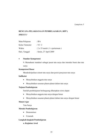 Lampiran 3 
RENCANA PELAKSANAAN PEMBELAJARAN ( RPP ) 
SIKLUS 3 
Mata Pelajaran : IPA 
Kelas/ Semester : VI / 2 
Waktu : 2 x 35 menit ( 1 x pertemuan ) 
Hari, Tanggal : Senin, 27 April 2009 
· Standar Kompetensi 
9. Memahami matahari sebagai pusat tata surya dan interaksi bumi dan tata 
surya 
Kompetensi Dasar 
Mendeskripsikan sistem tata surya dan posisi penyusun tata surya 
Indikator 
· Menyebutkan anggota tata surya 
· Menyebutkan susunan planet-planet dalam tata surya 
Tujuan Pembelajaran 
Setelah pembelajaran berlangsung diharapkan siswa dapat: 
· Menyebutkan anggota tata surya dengan benar 
· Menyebutkan susunan planet-planet dalam tata surya dengan benar 
Materi Ajar 
Tata Surya 
Metode Pembelajaran 
· Demonstrasi 
· Ceramah 
Langkah-langkah Pembelajaran 
a. Kegiatan Awal 
35 
 