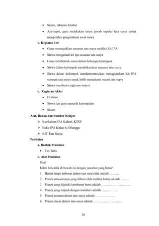 · Salam, Absensi Global 
· Apersepsi, guru melakukan tanya jawab seputar tata surya untuk 
mengetahui pengetahuan awal siswa 
b. Kegiatan Inti 
· Guru menunjukkan susunan tata surya melalui Kit IPA 
· Siswa mengamati kit ipa susunan tata surya 
· Guru membentuk siswa dalam beberapa kelompok 
· Siswa dalam kelompok mendiskusikan susunan tata surya 
· Siswa dalam kelompok mendemontrasikan menggunakan Kit IPA 
susunan tata surya untuk lebih memahami materi tata surya 
· Siswa membuat ringkasan materi 
c. Kegiatan Akhir 
· Evaluasi 
· Siswa dan guru menarik kesimpulan 
· Salam 
Alat, Bahan dan Sumber Belajar 
 Kurikulum IPA Kelas6, KTSP 
 Buku IPA Kekas 6; Erlangga 
 KIT Tata Surya 
Penilaian 
a. Bentuk Penilaian 
· Tes Tulis 
b. Alat Penilaian 
Soal 
Isilah titik-titik di bawah ini dengan jawaban yang benar! 
1. Benda langit terbesar dalam tata surya kita adalah………. 
2. Planet satu-satunya yang dihuni oleh mahluk hidup adalah……… 
3. Planet yang dijuluki kembaran bumi adalah……………………….. 
4. Planet yang terjauh dengan matahari adalah……………. 
5. Planet keenam dalam tata surya adalah……………….. 
6. Planet cincin dalam tata surya adalah………………………. 
36 
 