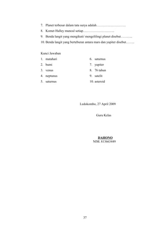 7. Planet terbesar dalam tata surya adalah……………………… 
8. Komet Halley muncul setiap……………………….. 
9. Benda langit yang mengikuti/ mengelilingi planet disebut……….. 
10. Benda langit yang berteburan antara mars dan yupiter disebut…….. 
Kunci Jawaban 
1. matahari 6. saturnus 
2. bumi 7. yupiter 
3. venus 8. 76 tahun 
4. neptunus 9. satelit 
5. saturnus 10. asteroid 
Ledokombo, 27 April 2009 
Guru Kelas 
DAHONO 
NIM. 813663449 
37 
 