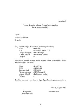 Lampiran 5 
Format Kesedian sebagai Teman Sejawat dalam 
Penyelenggaraan PKP 
Kepada 
Kepala UPBJJ Jember 
Di Jember 
Yang bertanda tangan di bawah ini, menerangkan bahwa : 
Nama : SUCIPTO 
NIP : 19641002 198503 1 001 
Tempat Mengajar : SDN Slateng 02 
Alamat Sekolah : Ledokombo Jember 
Telepon : - 
Menyatakan bersedia sebagai teman sejawat untuk mendampingi dalam 
pelaksanaan PKP atas nama : 
Nama : DAHONO 
NIM : 813663449 
Program Studi : S1 PGSD 
Tempat Mengajar : SDN Slateng 02 
Alamat Sekolah : Ledokombo Jember 
Telepon : - 
Demikian agar surat pernyataan ini dapat digunakan sebagaimana mestinya. 
Jember , 7 April 2009 
Mengetahui, 
Kepala Sekolah 
Teman Sejawat, 
39 
 