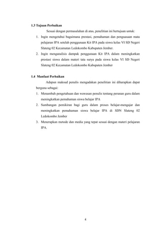 1.3 Tujuan Perbaikan 
Sesuai dengan permasalahan di atas, penelitian ini bertujuan untuk: 
1. Ingin mengetahui bagaimana prestasi, pemahaman dan penguasaan mata 
pelajaran IPA setelah penggunaan Kit IPA pada siswa kelas VI SD Negeri 
Slateng 02 Kecamatan Ledokombo Kabupaten Jember. 
2. Ingin menganalisis dampak penggunaan Kit IPA dalam meningkatkan 
prestasi siswa dalam materi tata surya pada siswa kelas VI SD Negeri 
Slateng 02 Kecamatan Ledokombo Kabupaten Jember 
1.4 Manfaat Perbaikan 
Adapun maksud penulis mengadakan penelitian ini diharapkan dapat 
berguna sebagai: 
1. Menambah pengetahuan dan wawasan penulis tentang peranan guru dalam 
meningkatkan pemahaman siswa belajar IPA 
2. Sumbangan pemikiran bagi guru dalam proses belajar-mengajar dan 
meningkatkan pemahaman siswa belajar IPA di SDN Slateng 02 
Ledokombo Jember 
3. Menerapkan metode dan media yang tepat sesuai dengan materi pelajaran 
IPA. 
4 
 