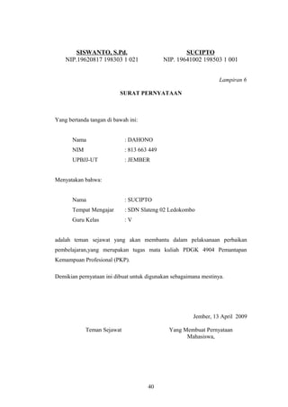 SISWANTO, S.Pd. 
NIP.19620817 198303 1 021 
SUCIPTO 
NIP. 19641002 198503 1 001 
Lampiran 6 
SURAT PERNYATAAN 
Yang bertanda tangan di bawah ini: 
Nama : DAHONO 
NIM : 813 663 449 
UPBJJ-UT : JEMBER 
Menyatakan bahwa: 
Nama : SUCIPTO 
Tempat Mengajar : SDN Slateng 02 Ledokombo 
Guru Kelas : V 
adalah teman sejawat yang akan membantu dalam pelaksanaan perbaikan 
pembelajaran,yang merupakan tugas mata kuliah PDGK 4904 Pemantapan 
Kemampuan Profesional (PKP). 
Demikian pernyataan ini dibuat untuk digunakan sebagaimana mestinya. 
Jember, 13 April 2009 
Teman Sejawat Yang Membuat Pernyataan 
Mahasiswa, 
40 
 