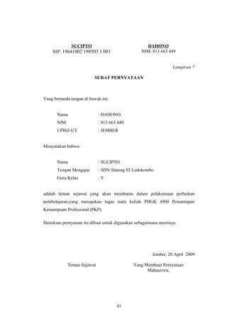 SUCIPTO 
NIP. 19641002 198503 1 001 
DAHONO 
NIM. 813 663 449 
Lampiran 7 
SURAT PERNYATAAN 
Yang bertanda tangan di bawah ini: 
Nama : DAHONO 
NIM : 813 663 449 
UPBJJ-UT : JEMBER 
Menyatakan bahwa: 
Nama : SUCIPTO 
Tempat Mengajar : SDN Slateng 02 Ledokombo 
Guru Kelas : V 
adalah teman sejawat yang akan membantu dalam pelaksanaan perbaikan 
pembelajaran,yang merupakan tugas mata kuliah PDGK 4904 Pemantapan 
Kemampuan Profesional (PKP). 
Demikian pernyataan ini dibuat untuk digunakan sebagaimana mestinya. 
Jember, 20 April 2009 
Teman Sejawat Yang Membuat Pernyataan 
Mahasiswa, 
41 
 