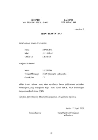 SUCIPTO 
NIP. 19641002 198503 1 001 
DAHONO 
NIM. 813 663 449 
Lampiran 8 
SURAT PERNYATAAN 
Yang bertanda tangan di bawah ini: 
Nama : DAHONO 
NIM : 813 663 449 
UPBJJ-UT : JEMBER 
Menyatakan bahwa: 
Nama : SUCIPTO 
Tempat Mengajar : SDN Slateng 02 Ledokombo 
Guru Kelas : V 
adalah teman sejawat yang akan membantu dalam pelaksanaan perbaikan 
pembelajaran,yang merupakan tugas mata kuliah PDGK 4904 Pemantapan 
Kemampuan Profesional (PKP). 
Demikian pernyataan ini dibuat untuk digunakan sebagaimana mestinya. 
Jember, 27 April 2009 
Teman Sejawat Yang Membuat Pernyataan 
Mahasiswa, 
42 
 