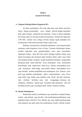 BAB II 
KAJIAN PUSTAKA 
A. Tinjauan Psikologi Dalam Pengajaran IPA 
Di dalam pembelajaran IPA anak tidak akan sama dalam menerima 
materi dengan permasalahan siswa sebagai individu dengan perbedaan 
pada aspek biologis, intelektual dan psikologis. Tetapi di dalam perbedaan 
dari ketiga aspek itu ada juga terselip persamaannya. Ahmadi dan Supriyono 
(1991:108) melihat siswa sebagai individu dengan segala perbedaan dan 
persamaannya. Pada intinya berisikan ketiga aspek di atas. 
Berbagai persamaan dan perbedaan kepribadian siswa berguna dalam 
membantu usaha pengaturan siswa di kelas. Terutama berhubungan dengan 
masalah bagaimana pola pengelompokkan siswa guna menciptakan 
lingkungan belajar yang aktif dan kreatif sehingga kegiatan belajar yang 
penuh kesenangan dan bergairah dapat bertahan dalam waktu yang relatif 
lama Kegiatan belajar mengajar dengan pendekatan kelompok menghendaki 
peninjauan pada aspek individual siswa. Penempatan siswa memerlukan 
pertimbangan pada aspek postur tubuh siswa, dimana menempatkan siswa 
yang mempunyai tubuh tinggi atau pendek, dimana menempatkan siswa 
yang memiliki kelainan penglihatan atau pendengaran, jenis kelamin siswa 
perlu juga dijadikan pertimbangan dalam pengelompokan siswa. Siswa 
yang cerdas, yang bodoh, yang pendiam, yang lincah, dan suka berbicara, 
suka membuat keributan, yang suka mengganggu temannya, dan 
sebagainya. Sebaiknya dipisah agar kelompok tidak didominasi oleh satu 
kelompok tertentu, agar persaingan dalam belajar berjalan seimbang. 
B. Metode Pembelajaran 
Berdasarkan metode pembelajaran yang dianjurkan, terdapat berbagai 
metode yang berbeda yang diwakili oleh pembelajaran-pembelajaran yang 
dijabarkan dalam buku IPA Guru. Metode apa yang dipilih tergantung pada 
mata pelajaran dan pada tujuan dari pembelajaran tersebut. Metode tersebut 
5 
 