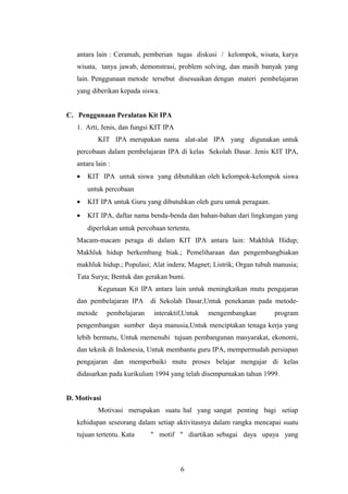 antara lain : Ceramah, pemberian tugas diskusi / kelompok, wisata, karya 
wisata, tanya jawab, demonstrasi, problem solving, dan masih banyak yang 
lain. Penggunaan metode tersebut disesuaikan dengan materi pembelajaran 
yang diberikan kepada siswa. 
C. Penggunaan Peralatan Kit IPA 
1. Arti, Jenis, dan fungsi KIT IPA 
KIT IPA merupakan nama alat-alat IPA yang digunakan untuk 
percobaan dalam pembelajaran IPA di kelas Sekolah Dasar. Jenis KIT IPA, 
antara lain : 
· KIT IPA untuk siswa yang dibutuhkan oleh kelompok-kelompok siswa 
untuk percobaan 
· KIT IPA untuk Guru yang dibutuhkan oleh guru untuk peragaan. 
· KIT IPA, daftar nama benda-benda dan bahan-bahan dari lingkungan yang 
diperlukan untuk percobaan tertentu. 
Macam-macam peraga di dalam KIT IPA antara lain: Makhluk Hidup; 
Makhluk hidup berkembang biak.; Pemeliharaan dan pengembangbiakan 
makhluk hidup.; Populasi; Alat indera; Magnet; Listrik; Organ tubuh manusia; 
Tata Surya; Bentuk dan gerakan bumi. 
Kegunaan Kit IPA antara lain untuk meningkatkan mutu pengajaran 
dan pembelajaran IPA di Sekolah Dasar,Untuk penekanan pada metode-metode 
pembelajaran interaktif,Untuk mengembangkan program 
pengembangan sumber daya manusia,Untuk menciptakan tenaga kerja yang 
lebih bermutu, Untuk memenuhi tujuan pembangunan masyarakat, ekonomi, 
dan teknik di Indonesia, Untuk membantu guru IPA, mempermudah persiapan 
pengajaran dan memperbaiki mutu proses belajar mengajar di kelas 
didasarkan pada kurikulum 1994 yang telah disempurnakan tahun 1999. 
D. Motivasi 
Motivasi merupakan suatu hal yang sangat penting bagi setiap 
kehidupan seseorang dalam setiap aktivitasnya dalam rangka mencapai suatu 
tujuan tertentu. Kata " motif " diartikan sebagai daya upaya yang 
6 
 