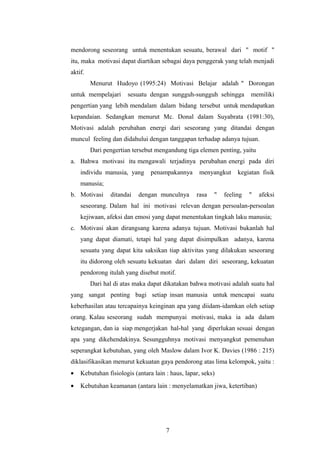mendorong seseorang untuk menentukan sesuatu, berawal dari " motif " 
itu, maka motivasi dapat diartikan sebagai daya penggerak yang telah menjadi 
aktif. 
Menurut Hudoyo (1995:24) Motivasi Belajar adalah " Dorongan 
untuk mempelajari sesuatu dengan sungguh-sungguh sehingga memiliki 
pengertian yang lebih mendalam dalam bidang tersebut untuk mendapatkan 
kepandaian. Sedangkan menurut Mc. Donal dalam Suyabrata (1981:30), 
Motivasi adalah perubahan energi dari seseorang yang ditandai dengan 
muncul feeling dan didahului dengan tanggapan terhadap adanya tujuan. 
Dari pengertian tersebut mengandung tiga elemen penting, yaitu 
a. Bahwa motivasi itu mengawali terjadinya perubahan energi pada diri 
individu manusia, yang penampakannya menyangkut kegiatan fisik 
manusia; 
b. Motivasi ditandai dengan munculnya rasa " feeling " afeksi 
seseorang. Dalam hal ini motivasi relevan dengan persoalan-persoalan 
kejiwaan, afeksi dan emosi yang dapat menentukan tingkah laku manusia; 
c. Motivasi akan dirangsang karena adanya tujuan. Motivasi bukanlah hal 
yang dapat diamati, tetapi hal yang dapat disimpulkan adanya, karena 
sesuatu yang dapat kita saksikan tiap aktivitas yang dilakukan seseorang 
itu didorong oleh sesuatu kekuatan dari dalam diri seseorang, kekuatan 
pendorong itulah yang disebut motif. 
Dari hal di atas maka dapat dikatakan bahwa motivasi adalah suatu hal 
yang sangat penting bagi setiap insan manusia untuk mencapai suatu 
keberhasilan atau tercapainya keinginan apa yang diidam-idamkan oleh setiap 
orang. Kalau seseorang sudah mempunyai motivasi, maka ia ada dalam 
ketegangan, dan ia siap mengerjakan hal-hal yang diperlukan sesuai dengan 
apa yang dikehendakinya. Sesungguhnya motivasi menyangkut pemenuhan 
seperangkat kebutuhan, yang oleh Maslow dalam Ivor K. Davies (1986 : 215) 
diklasifikasikan menurut kekuatan gaya pendorong atas lima kelompok, yaitu : 
· Kebutuhan fisiologis (antara lain : haus, lapar, seks) 
· Kebutuhan keamanan (antara lain : menyelamatkan jiwa, ketertiban) 
7 
 
