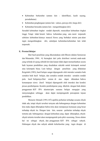 · Kebutuhan berkerabat (antara lain : identifikasi, kasih sayang, 
persahabatan) 
· Kebutuhan penghargaan (antara lain : sukses, percaya diri, harga diri) 
· Kebutuhan berusaha (antara lain : mengembangkan diri) 
Sesudah kebutuhan tingkat rendah dipenuhi, munculkan kebutuhan tingkat 
tinggi. Tetapi tidak berarti bahwa kebutuhan yang satu mesti terpenuhi 
sebelum kebutuhan lainnya muncul. Siswa yang berbakat minim pun akan 
ingin mengembangkan diri, sekalipun kebutuhan-kebutuhan lain telah 
terpenuhi. 
E. Prestasi Belajar 
Dari hasil penelitian yang dikemukakan oleh Bloom (dalam Semiawan 
dan Munandar, 1984 ; 4) berangkat dari pola distribusi normal, anak-anak 
yang terletak di ujung sebelah kiri dan kanan tidak dapat memanfaatkan secara 
baik layanan pendidikan yang disediakan sekolah untuk kelompok normal 
atau kelompok biasa. Lain halnya dengan penelitian yang dilakukan 
Reigeluth (1983), hasil belajar sangat dipengaruhi oleh interaksi semakin baik 
semakin baik hasil belajar, dan semakin rendah interaksi semakin rendah 
pula hasil belajarnya.Dari uraian di atas dapat dikatakan bahwa 
kemampuan siswa (hasil belajar) dipengaruhi oleh interaksi dan kondisi 
proses pembelajaran. Kondisi pembelajaran yang dikelola dengan baik dalam 
penggunaan KIT IPA akantercipta suasana belajar mengajar yang 
menyenangkan sehingga akan dapat mempengaruhi pencapaian tujuan 
pendidikan. 
Menurut Ahmadi (1991;147) apabila perhatian terhadap sesuatu obyek 
tidak ada, tetapi obyek tersebut ternyata ada hubungannya dengan kebutuhan 
kita maka dapat diharapkan bahwa kita akan mempunyai kemauan yang besar 
terhadap obyek itu. Dengan kata lain, sasaran perhatian terhadap obyek 
tertentu ada hubungannya dengan kebutuhan yang dapat diharapkan, obyek-obyek 
tertentu tersebut akan mempengaruhi pola pikir seseorang. Siswa dalam 
hal ini sebagai obyek, dan penggunaan KIT IPA sebagai subyek. 
Hubungan obyek dan subyek adalah keberhasilan yang ingin dicapai di 
8 
 
