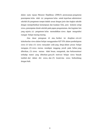 dalam suatu tujuan. Menurut Depdiknas (2000;5) perencanaan pengaturan 
penempatan kelas ialah (a) pengaturan kelas untuk keperluan administrasi 
sekolah (b) pengaturan tempat duduk sesuai dengan jenis dan tingkat sekolah 
dengan memperhatikan kemampuan dan keadaan fisik, jenis kelamin setiap 
siswa, penempatan denah sekolah pada papan pengumuman, dan kegiatan lain 
yang sejenis, (c) pengaturan kelas memudahkan siswa dapat mengetahui 
ruangan belajar masing-masing. 
Atas dasar penegasan di atas, berikut ini disajikan ciri-ciri 
keberhasilan siswa dalam belajar menggunakan KIT IPA dalam pembelajaran 
siswa di kelas :(1) siswa menyadari arah yang dituju dalam proses belajar 
mengajar, (2) siswa merasa mendapat tanggung jawab pada beban yang 
diberikan, (3) siswa merasa tidak bosan, mengantuk, dan berkonsentrasi 
terhadap materi yang diberikan guru,(4) motivasi belajar siswa banyak 
tumbuh dari dalam diri siswa, dan (5) kreativitas siswa berkembang 
dengan baik. 
9 
 