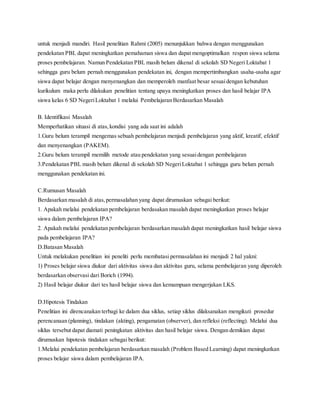 untuk menjadi mandiri. Hasil penelitian Rahmi (2005) menunjukkan bahwa dengan menggunakan
pendekatan PBL dapat meningkatkan pemahaman siswa dan dapat mengoptimalkan respon siswa selama
proses pembelajaran. Namun Pendekatan PBL masih belum dikenal di sekolah SD Negeri Loktabat 1
sehingga guru belum pernah menggunakan pendekatan ini, dengan mempertimbangkan usaha-usaha agar
siswa dapat belajar dengan menyenangkan dan memperoleh manfaat besar sesuaidengan kebutuhan
kurikulum maka perlu dilakukan penelitian tentang upaya meningkatkan proses dan hasil belajar IPA
siswa kelas 6 SD NegeriLoktabat 1 melalui Pembelajaran Berdasarkan Masalah
B. Identifikasi Masalah
Memperhatikan situasi di atas,kondisi yang ada saat ini adalah
1.Guru belum terampil mengemas sebuah pembelajaran menjadi pembelajaran yang aktif, kreatif, efektif
dan menyenangkan (PAKEM).
2.Guru belum terampil memilih metode atau pendekatan yang sesuaidengan pembelajaran
3.Pendekatan PBL masih belum dikenal di sekolah SD NegeriLoktabat 1 sehingga guru belum pernah
menggunakan pendekatan ini.
C.Rumusan Masalah
Berdasarkan masalah di atas,permasalahan yang dapat dirumuskan sebagai berikut:
1. Apakah melalui pendekatan pembelajaran berdasakan masalah dapat meningkatkan proses belajar
siswa dalam pembelajaran IPA?
2. Apakah melalui pendekatan pembelajaran berdasarkan masalah dapat meningkatkan hasil belajar siswa
pada pembelajaran IPA?
D.Batasan Masalah
Untuk melakukan penelitian ini peneliti perlu membatasi permasalahan ini menjadi 2 hal yakni:
1) Proses belajar siswa diukur dari aktivitas siswa dan aktivitas guru, selama pembelajaran yang diperoleh
berdasarkan observasi dari Borich (1994).
2) Hasil belajar diukur dari tes hasil belajar siswa dan kemampuan mengerjakan LKS.
D.Hipotesis Tindakan
Penelitian ini direncanakan terbagi ke dalam dua siklus, setiap siklus dilaksanakan mengikuti prosedur
perencanaan (planning), tindakan (akting), pengamatan (observer), dan refleksi (reflecting). Melalui dua
siklus tersebut dapat diamati peningkatan aktivitas dan hasil belajar siswa. Dengan demikian dapat
dirumuskan hipotesis tindakan sebagai berikut:
1.Melalui pendekatan pembelajaran berdasarkan masalah (Problem Based Learning) dapat meningkatkan
proses belajar siswa dalam pembelajaran IPA.
 