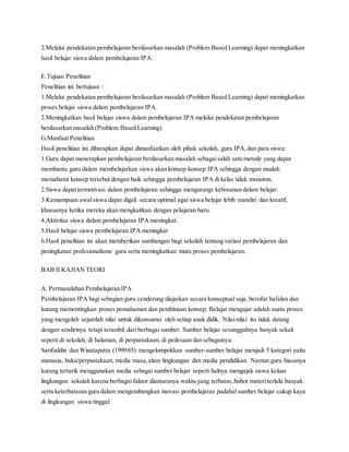 2.Melalui pendekatan pembelajaran berdasarkan masalah (Problem Based Learning) dapat meningkatkan
hasil belajar siswa dalam pembelajaran IPA.
E.Tujuan Penelitian
Penelitian ini bertujuan :
1.Melalui pendekatan pembelajaran berdasarkan masalah (Problem Based Learning) dapat meningkatkan
proses belajar siswa dalam pembelajaran IPA.
2.Meningkatkan hasil belajar siswa dalam pembelajaran IPA melalui pendekatan pembelajaran
berdasarkan masalah (Problem Based Learning).
G.Manfaat Penelitian
Hasil penelitian ini diharapkan dapat dimanfaatkan oleh pihak sekolah, guru IPA,dan para siswa:
1.Guru dapat menerapkan pembelajaran berdasarkan masalah sebagaisalah satu metode yang dapat
membantu guru dalam membelajarkan siswa akan konsep-konsep IPA sehingga dengan mudah
memahami konsep tersebut dengan baik sehingga pembelajaran IPA di kelas tidak monoton.
2.Siswa dapat termotivasi dalam pembelajaran sehingga mengurangi kebosanan dalam belajar.
3.Kemampuan awalsiswa dapat digali secara optimal agar siswa belajar lebih mandiri dan kreatif,
khususnya ketika mereka akan mengkaitkan dengan pelajaran baru.
4.Aktivitas siswa dalam pembelajaran IPA meningkat.
5.Hasil belajar siswa pembelajaran IPA meningkat
6.Hasil penelitian ini akan memberikan sumbangan bagi sekolah tentang variasi pembelajaran dan
peningkatan profesionalisme guru serta meningkatkan mutu proses pembelajaran.
BAB II KAJIAN TEORI
A. Permasalahan Pembelajaran IPA
Pembelajaran IPA bagi sebagian guru cenderung diajarkan secara konseptual saja, bersifat hafalan dan
kurang mementingkan proses pemahaman dan pembinaan konsep. Belajar mengajar adalah suatu proses
yang mengolah sejumlah nilai untuk dikonsumsi oleh setiap anak didik. Nilai-nilai itu tidak datang
dengan sendirinya tetapi terambil dari berbagai sumber. Sumber belajar sesungguhnya banyak sekali
seperti di sekolah, di halaman, di perpustakaan, di pedesaan dan sebagainya.
Sarifuddin dan Winataputra (1999:65) mengelompokkan sumber-sumber belajar menjadi 5 kategori yaitu
manusia, buku/perpustakaan, media masa,alam lingkungan dan media pendidikan. Namun guru biasanya
kurang tertarik menggunakan media sebagai sumber belajar seperti halnya mengajak siswa keluar
lingkungan sekolah karena berbagai faktor diantaranya waktu yang terbatas,bobot materi terlalu banyak
serta keterbatasan guru dalam mengembangkan inovasi pembelajaran padahal sumber belajar cukup kaya
di lingkungan siswa tinggal.
 