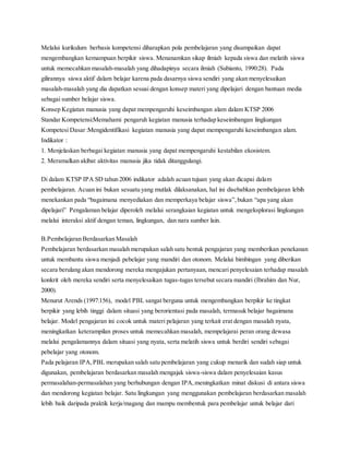 Melalui kurikulum berbasis kompetensi diharapkan pola pembelajaran yang disampaikan dapat
mengembangkan kemampuan berpikir siswa. Menanamkan sikap ilmiah kepada siswa dan melatih siswa
untuk memecahkan masalah-masalah yang dihadapinya secara ilmiah (Subianto, 1990:28). Pada
gilirannya siswa aktif dalam belajar karena pada dasarnya siswa sendiri yang akan menyelesaikan
masalah-masalah yang dia dapatkan sesuai dengan konsep materi yang dipelajari dengan bantuan media
sebagai sumber belajar siswa.
Konsep Kegiatan manusia yang dapat mempengaruhi keseimbangan alam dalam KTSP 2006
Standar Kompetensi:Memahami pengaruh kegiatan manusia terhadap keseimbangan lingkungan
Kompetesi Dasar :Mengidentifikasi kegiatan manusia yang dapat mempengaruhi keseimbangan alam.
Indikator :
1. Menjelaskan berbagai kegiatan manusia yang dapat mempengaruhi kestabilan ekosistem.
2. Meramalkan akibat aktivitas manusia jika tidak ditanggulangi.
Di dalam KTSP IPA SD tahun 2006 indikator adalah acuan tujuan yang akan dicapai dalam
pembelajaran. Acuan ini bukan sesuatu yang mutlak dilaksanakan, hal ini disebabkan pembelajaran lebih
menekankan pada “bagaimana menyediakan dan memperkaya belajar siswa”,bukan “apa yang akan
dipelajari” Pengalaman belajar diperoleh melalui serangkaian kegiatan untuk mengeksplorasi lingkungan
melalui interaksi aktif dengan teman, lingkungan, dan nara sumber lain.
B.Pembelajaran Berdasarkan Masalah
Pembelajaran berdasarkan masalah merupakan salah satu bentuk pengajaran yang memberikan penekanan
untuk membantu siswa menjadi pebelajar yang mandiri dan otonom. Melalui bimbingan yang diberikan
secara berulang akan mendorong mereka mengajukan pertanyaan, mencari penyelesaian terhadap masalah
konkrit oleh mereka sendiri serta menyelesaikan tugas-tugas tersebut secara mandiri (Ibrahim dan Nur,
2000).
Menurut Arends (1997:156), model PBL sangat berguna untuk mengembangkan berpikir ke tingkat
berpikir yang lebih tinggi dalam situasi yang berorientasi pada masalah, termasuk belajar bagaimana
belajar. Model pengajaran ini cocok untuk materi pelajaran yang terkait erat dengan masalah nyata,
meningkatkan keterampilan proses untuk memecahkan masalah, mempelajarai peran orang dewasa
melalui pengalamannya dalam situasi yang nyata, serta melatih siswa untuk berdiri sendiri sebagai
pebelajar yang otonom.
Pada pelajaran IPA,PBL merupakan salah satu pembelajaran yang cukup menarik dan sudah siap untuk
digunakan, pembelajaran berdasarkan masalah mengajak siswa-siswa dalam penyelesaian kasus
permasalahan-permasalahan yang berhubungan dengan IPA,meningkatkan minat diskusi di antara siswa
dan mendorong kegiatan belajar. Satu lingkungan yang menggunakan pembelajaran berdasarkan masalah
lebih baik daripada praktik kerja/magang dan mampu membentuk para pembelajar untuk belajar dari
 