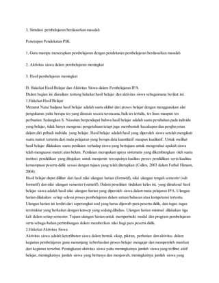 3. Simulasi pembelajaran berdasarkan masalah
Penerapan Pendekatan PBL
1. Guru mampu menerapkan pembelajaran dengan pendekatan pembelajaran berdasarkan masalah
2. Aktivitas siswa dalam pembelajaran meningkat
3. Hasil pembelajaran meningkat
D. Hakekat Hasil Belajar dan Aktivitas Siswa dalam Pembelajaran IPA
Dalam bagian ini diuraikan tentang hakekat hasil belajar dan aktivitas siswa sebagaimana berikut ini:
1.Hakekat Hasil Belajar
Menurut Nana Sudjana hasil belajar adalah suatu akibat dari proses belajar dengan menggunakan alat
pengukuran yaitu berupa tes yang disusun secara terencana,baik tes tertulis, tes lisan maupun tes
perbuatan. Sedangkan S. Nasution berpendapat bahwa hasil belajar adalah suatu perubahan pada individu
yang belajar, tidak hanya mengenai pengetahuan tetapi juga membentuk kecakapan dan penghayatan
dalam diri pribadi individu yang belajar. Hasil belajar adalah hasil yang diperoleh siswa setelah mengikuti
suatu materi tertentu dari mata pelajaran yang berupa data kuantitatif maupun kualitatif. Untuk melihat
hasil belajar dilakukan suatu penilaian terhadap siswa yang bertujuan untuk mengetahui apakah siswa
telah menguasai materi atau belum. Penilaian merupakan upaya sistematis yang dikembangkan oleh suatu
institusi pendidikan yang ditujukan untuk menjamin tercapainya kualitas proses pendidikan serta kualitas
kemampuan peserta didik sesuai dengan tujuan yang telah ditetapkan (Cullen, 2003 dalam Fathul Himam,
2004).
Hasil belajar dapat dilihat dari hasil nilai ulangan harian (formatif), nilai ulangan tengah semester (sub
formatif) dan nilai ulangan semester (sumatif). Dalam penelitian tindakan kelas ini, yang dimaksud hasil
belajar siswa adalah hasil nilai ulangan harian yang diperoleh siswa dalam mata pelajaran IPA. Ulangan
harian dilakukan setiap selesai proses pembelajaran dalam satuan bahasan atau kompetensi tertentu.
Ulangan harian ini terdiri dari seperangkat soal yang harus dijawab para peserta didik, dan tugas-tugas
terstruktur yang berkaitan dengan konsep yang sedang dibahas. Ulangan harian minimal dilakukan tiga
kali dalam setiap semester. Tujuan ulangan harian untuk memperbaiki modul dan program pembelajaran
serta sebagaibahan pertimbangan dalam memberikan nilai bagi para peserta didik.
2.Hakekat Aktivitas Siswa
Aktivitas siswa adalah keterlibatan siswa dalam bentuk sikap, pikiran, perhatian dan aktivitas dalam
kegiatan pembelajaran guna menunjang keberhasilan proses belajar mengajar dan memperoleh manfaat
dari kegiatan tersebut. Peningkatan aktivitas siswa yaitu meningkatnya jumlah siswa yang terlibat aktif
belajar, meningkatnya jumlah siswa yang bertanya dan menjawab, meningkatnya jumlah siswa yang
 