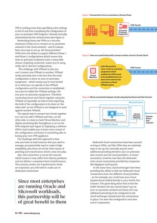 10 #PTK www.ukoug.org
VPN is nothing more than specifying a few settings
in the UI and then completing the configuration of
your on-premises VPN endpoint / firewall normally
administered by the network team (see Figure 1).
Networking teams see VPNs as a security
minimum if they are to connect an on-premises
network to the cloud network – and it’s always
been very easy to set up. All cloud providers’
VPNs have the ability to support different Phase 1
and Phase 2 configurations which means that
most on-premises endpoints have a reasonable
chance of getting connected, unless you’re using
really old or obscure configurations.
The challenge with VPNaaS is that you
can’t connect one VPNaaS to another. VPNaaS
works primarily due to the fact that the main
configuration is done on your on-premises
equipment – which means you’re very limited
as to what you can specify in the VPNaaS
configuration and the connection is established
once you’ve added the VPNaaS settings / IPs
into your on-premises equipment. Therefore
connecting Azure and Oracle together using the
VPNaaS is impossible as they’re both expecting
the bulk of the configuration to be done on ‘the
other side’ as one VPNaaS is not designed to work
against another VPNaaS.
The typical way to connect two clouds together
is to use one side’s VPNaaS and then, on the
other side, to create an IaaS Virtual Machine and
deploy something like StrongSwan to act as the
VPN endpoint (see Figure 2). Deploying a software
VPN in IaaS enables you to have more control of
the configuration and hence is something akin to
having your own VPN appliance.
The challenge with this approach is that,
now you have an IaaS instance that you need to
manage, you potentially need to make it high-
availability, plus there are all the other issues of
patching and maintenance which come into play.
Also, this connection is across the internet
which means it may suffer from latency problems
and not deliver a consistent level of performance.
This solution works, but if performance levels
are important, you will need to make use of
dedicated connections.
Dedicated cloud connections have been around
as long as VPNs, and like VPNs they are relatively
easy to set up, but normally require some
additional plumbing between your on-premises
data centres and the cloud provider’s. A recent
innovation, however, has been the dedicated
inter-cloud connectivity provided by companies
like Megaport and Equinix.
At the same time, cloud exchanges have been
providing the ability to link two dedicated cloud
connections from two different cloud providers
– so, for example, you could have your Azure
Express Route linked directly to your Oracle Fast
Connect. The great thing about this is that the
traffic between the two clouds doesn’t go via
your on-premises network and there isn’t any
additional plumbing to be configured as the
cloud exchanges already have the connections
in place. I’ve seen this configured in real time
and it’s impressive.
Since most enterprises
are running Oracle and
Microsoft workloads,
this partnership will be
of great benefit to them
On-premises
VPN Tunnel
Region
Microsoft Azure
Private subnet
VN
Virtual
Machine
Availability domain
Customer
Premises
Equipment
Figure 1: Connectivity from on-premises to Oracle Cloud
Figure 2: How you would historically connect another cloud to Oracle Cloud
Figure 3: Direct connectivity between clouds using Express Route and Fast Connect
Express
Route:
Fast
Connect
Virtual
Machine
VPN Tunnel
Virtual
Network
Gateway
IaaS VM machine
‘acts’ as the on-premises
equipment which
enables the VPN tunnel
to be established as you
have more control over
and above a Cloud
VPNaaS option
 