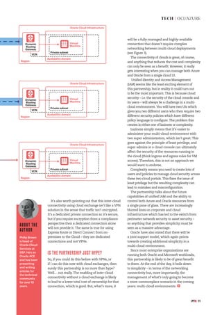 #PTK 11
TECH | OCI/AZURE
It’s also worth pointing out that this inter-cloud
connectivity using cloud exchange isn’t like a VPN
solution in the sense that traffic isn’t encrypted.
It’s a dedicated private connection so it’s secure,
but if you require encryption from a compliance
perspective then a dedicated connection alone
will not provide it. The same is true for using
Express Route or Direct Connect from on-
premises to the Cloud – they are dedicated
connections and not VPNs.
IS THE PARTNERSHIP JUST HYPE?
So, if you could do this before with VPNs, or
if I can do this now with cloud exchanges, then
surely this partnership is no more than hype?
Well… not really. The enabling of inter-cloud
connectivity without a cloud exchange is likely
to lead to a lower total cost of ownership for that
connection, which is good. But, what’s more, it
will be a fully-managed and highly-available
connection that doesn’t require complex
networking between multi-cloud deployments
(see Figure 3).
The connectivity of clouds is great, of course,
and anything that reduces the cost and complexity
can only be seen as a benefit. However, it really
gets interesting when you can manage both Azure
and Oracle from a single cloud UI.
Unified Identity and Access Management
(IAM) seems like the least exciting element of
this partnership, but in reality it could turn out
to be the most important. This is because cloud
security – i.e. the security of the cloud console and
its users – will always be a challenge in a multi-
cloud environment. You will have two UIs which
gives you two different users who then require two
different security policies which have different
policy language to configure. The problem this
creates is either one of laziness or complexity.
Laziness simply means that it’s easier to
administer your multi-cloud environment with
two super administrators, which isn’t great. This
goes against the principle of least privilege, and
super admins in a cloud console can ultimately
affect the security of the resources running in
the cloud (think ingress and egress rules for VM
access). Therefore, this is not an approach we
would want to endorse.
Complexity means you need to create lots of
users and policies to manage cloud security across
these two cloud portals. This fixes the issue of
least privilege but the resulting complexity can
lead to mistakes and misconfiguration.
The partnership talks about the future
capabilities of unified IAM and the ability to
control both Azure and Oracle resources from
a single pane of glass. There are increasingly
blurred lines on corporate and cloud
infrastructure which has led to the switch from
perimeter network security to asset security –
so anything that provides simplicity must be
seen as a massive advantage.
Oracle have also stated that there will be
a joint support model, which again points
towards creating additional simplicity in a
multi-cloud environment.
Since most enterprise organisations are
running both Oracle and Microsoft workloads,
this partnership is likely to be of great benefit
to them. At the end of the day, it boils down
to simplicity – in terms of the networking
connectivity but, more importantly, the
management of what’s only going to become
a more commonplace scenario in the coming
years: multi-cloud environments.
ABOUT THE
AUTHOR
Philip Brown
is head of
Oracle Cloud
Services at
DSP. He’s an
Oracle ACE
and has been
presenting
and writing
articles for
the technical
community
for over 10
years.
Region
Oracle Cloud Infrastructure
Private subnet
VCN
Virtual
Machine
Availability domain
Dynamic
Routing
Gateway
DRG
Region
Oracle Cloud Infrastructure
Private subnet
VCN
Virtual
Machine
Availability domain
Dynamic
Routing
Gateway
DRG
Region
Oracle Cloud Infrastructure
Private subnet
VCN
Virtual
Machine
Availability domain
Dynamic
Routing
Gateway
DRG
 