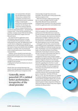Generally, more
powerful CPUs yielded
better performance,
irrespective of the
cloud provider
14 #PTK www.ukoug.org
M
ost cloud providers will claim
that the performance of their
infrastructure is ahead of the
competition, but there are no
independently tested or published
findings comparing the
performance among the leading
providers. For this reason, we
conducted a series of objective
tests to compare Infrastructure
as a Service (IaaS) performance – and specifically
compute cloud – across the five leading cloud
providers, namely: Amazon Web Services (AWS),
Oracle Cloud, IBM Cloud, Google Cloud and
Microsoft Azure.
Our tests focused on application server
and database server performance running
on provisioned virtual machines, as well as
evaluating the host itself. We deliberately chose
a multi-tenant configuration, as opposed to a
dedicated one. As we will explain shortly, though
the results of these tests should not be considered
definitive, it provides a fair and neutral look
at the compute performance of each of these
cloud providers.
However, caution should be exercised when
interpreting the results as there are a number of
factors that could explain some of the variances,
such as:
Ongoing and unknown back-end and hardware
changes at each provider
Varying load on back-end infrastructure due to
multi-tenancy.
Overall, there was nothing alarming in the
results. Generally speaking, more powerful CPUs
yielded better performance irrespective of the
cloud provider, though there were some
anomalies. The results were mostly reproducible,
with the exception of I/O.
AWS demonstrated a slight processing edge
due to a newer and higher-end CPU model.
Meanwhile, Microsoft Azure consistently
underperformed compared to the other providers
in both the application server and database tests.
EVALUATION: BEYOND PERFORMANCE
With the exception of the underwhelming
performance of the Microsoft Azure instances,
all other providers performed almost identically.
Thus, in our opinion, other factors not related to
performance are likely to influence your cloud
provider decision. We experienced a number of
non-performance related factors which can affect
the overall experience and are worth sharing.
Unchanged is the fact that, across the board,
cloud billing remains unpredictable, confusing at
times, and difficult to estimate for pay-as-you-go
plans. Nonetheless, cost can be interpreted more
easily on the AWS and Oracle Cloud billing
dashboards. Oracle Cloud continues to provide
the best cost value of all providers (see Figure 1).
Unfortunately, Oracle’s cloud account
management remains messy. Despite multiple
escalations through Oracle Sales, Oracle Technical
Solutions Engineer, Oracle Account Manager,
Oracle Cloud Trial Coordinator, and a Severity 1
Oracle SR, upgrading from the free to a paid
account took eight days, compared to just hours
on all other providers. Account management
remains an area of frustration for many new
users of Oracle Cloud.
Completely unacceptable is the fact that IBM
Cloud has only four non-customisable firewall
ports to choose from: HTTP 80, HTTPS 443,
SSH 22, or “all”. The only alternative is to upgrade
to a $1,000 to $2,000-per-month firewall that can
only be paid for via PayPal. Despite this and other
limitations with IBM Cloud (for example, max
network speed of 1Gbps compared to 10Gbps for
AWS and 8.2Gbps for Oracle Cloud), their support
outshines all other providers.
 