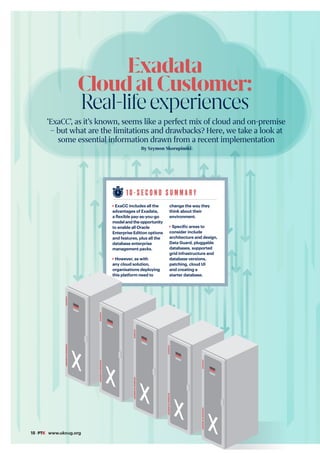 18 #PTK www.ukoug.org
1 0 - S E C O N D S U M M A R Y
ExaCC includes all the
advantages of Exadata,
a flexible pay-as-you-go
model and the opportunity
to enable all Oracle
Enterprise Edition options
and features, plus all the
database enterprise
management packs.
However, as with
any cloud solution,
organisations deploying
this platform need to
change the way they
think about their
environment.
Specific areas to
consider include
architecture and design,
Data Guard, pluggable
databases, supported
grid infrastructure and
database versions,
patching, cloud UI
and creating a
starter database.
Exadata
CloudatCustomer:
Real-lifeexperiences
‘ExaCC’, as it’s known, seems like a perfect mix of cloud and on-premise
– but what are the limitations and drawbacks? Here, we take a look at
some essential information drawn from a recent implementation
By Szymon Skorupinski
EXADATA
DATABASE
IN-MEMORY
EXADATA
DATABASE
IN-MEMORY
EXADATA
DATABASE
IN-MEMORY
EXADATA
DATABASE
IN-MEMORY
EXADATA
DATABASE
IN-MEMORY
 