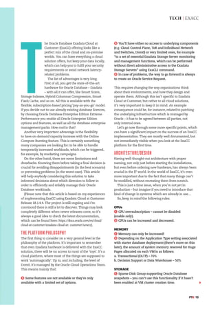 TECH | EXACC
#PTK 19
T
he Oracle Database Exadata Cloud at
Customer (ExaCC) offering looks like a
perfect mix of the cloud and on-premise
worlds. You can have everything a cloud
solution offers, but keep your data locally,
which can help you to fulfil your security
requirements or avoid network latency-
related problems.
The list of advantages is very long.
First of all, you get the state-of-the-art
hardware for Oracle Database – Exadata
– with all it can offer, like Smart Scans,
Storage Indexes, Hybrid Columnar Compression, Smart
Flash Cache, and so on. All this is available with the
flexible, subscription-based pricing ‘pay-as-you-go’ model.
If you decide not to use already existing database licences,
by choosing Oracle Database Enterprise Edition Extreme
Performance you enable all Oracle Enterprise Edition
options and features, as well as all the database enterprise
management packs. How cool is that!
Another very important advantage is the flexibility
to have on-demand capacity increase with the Online
Compute Bursting feature. This is certainly something
many companies are looking for: to be able to handle
temporarily increased workloads, which can be triggered,
for example, by marketing campaigns.
On the other hand, there are some limitations and
drawbacks. Knowing them before taking a final decision is
crucial for avoiding disappointments (in the best scenario)
or preventing problems (in the worst case). This article
will help anybody considering this solution to take
informed decisions about which direction to follow in
order to efficiently and reliably manage their Oracle
Database workloads.
(Please note that this article is based on my experiences
of implementing ExaCC using Exadata Cloud at Customer
Release 18.1.4.4. The project is still ongoing and I’m
convinced there is still a lot to discover. Things may look
completely different when newer releases come, so it’s
always a good idea to check the latest documentation,
which can be found here: https://docs.oracle.com/en/cloud/
cloud-at-customer/exadata-cloud-at- customer/wnecc).
THE PLATFORM PHILOSOPHY
The first thing to consider on a very general level is the
philosophy of the platform. It’s important to remember
that even Exadata hardware is delivered with the ExaCC
solution, there will be no access to most of the ‘toys’. It’s a
cloud platform, where most of the things are supposed to
work ‘automagically’. Up to, and including, the level of
Dom0, it’s managed by the Oracle Cloud Operations Team.
This means mainly that:
1 Some features are not available or they’re only
available with a limited set of options.
2 You’ll have either no access to underlying components
(e.g. Cloud Control Plane, ToR and InfiniBand Network
and Switches, Dom0) or very limited ones, for example
“to a set of essential Exadata Storage Server monitoring
and management functions, which can be performed
without direct administrative access to the Exadata
Storage Servers” using ExaCLI command.
3 In case of problems, the way to go forward is always
to create an Oracle Service Request.
This requires changing the way organisations think
about their environments, and how they design and
operate them. Although this isn’t specific to Exadata
Cloud at Customer, but rather to all cloud solutions,
it’s very important to keep it in mind. An example
consequence could be, for instance, related to patching
the underlying infrastructure which is managed by
Oracle – it has to be agreed between all parties, not
only internal ones.
Let’s go now through some more specific points, which
can have a significant impact on the success of an ExaCC
implementation. They are mostly well documented, but
not immediately visible when you look at the ExaCC
platform for the first time.
ARCHITECTURE/DESIGN
Having well-thought-out architecture with proper
naming, not only just before starting the installations,
but even before ordering new hardware, has always been
crucial in the IT world. In the world of ExaCC, it’s even
more important due to the fact that many things can’t
be modified, without recreating them from scratch.
This is just a time issue, when you’re not yet in
production – but imagine if you need to introduce that
kind of change in systems which are already in use…
So, keep in mind the following rules:
CPUs
1 CPU oversubscription – cannot be disabled
(enable only).
2 CPUs can be increased and decreased.
MEMORY
1 Memory can only be increased!
2 Depending on the Application Type setting associated
with starter database deployment (there’s more on this
later), the amount of system memory reserved for Huge
Pages allocated on each VM is as follows:
a. Transactional (OLTP) – 70%
b. Decision Support or Data Warehouse – 50%
STORAGE
1 Sparse Disk Group supporting Oracle Database
snapshots – you can’t use this functionality if it hasn’t
been enabled at VM cluster creation time.
 