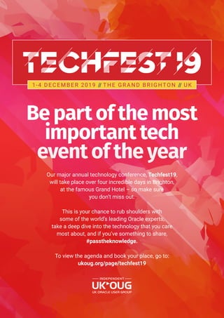 Be part of the most
important tech
event of the year
Our major annual technology conference, Techfest19,
will take place over four incredible days in Brighton,
at the famous Grand Hotel – so make sure
you don’t miss out.
This is your chance to rub shoulders with
some of the world’s leading Oracle experts,
take a deep dive into the technology that you care
most about, and if you’ve something to share,
#passtheknowledge.
To view the agenda and book your place, go to:
ukoug.org/page/techfest19
1-4 D E C E M B E R 2019 // T H E G R A N D B R I G HTO N // U K
 