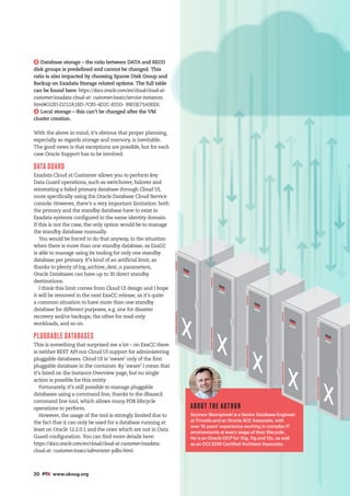 20 #PTK www.ukoug.org
2 Database storage – the ratio between DATA and RECO
disk groups is predefined and cannot be changed. This
ratio is also impacted by choosing Sparse Disk Group and
Backup on Exadata Storage related options. The full table
can be found here: https://docs.oracle.com/en/cloud/cloud-at-
customer/exadata-cloud-at- customer/exacc/service-instances.
html#GUID-D212A16D-7CB5-4D2C-835D- 99D3E73A9EE6.
3 Local storage – this can’t be changed after the VM
cluster creation.
With the above in mind, it’s obvious that proper planning,
especially as regards storage and memory, is inevitable.
The good news is that exceptions are possible, but for each
case Oracle Support has to be involved.
DATA GUARD
Exadata Cloud at Customer allows you to perform key
Data Guard operations, such as switchover, failover and
reinstating a failed primary database through Cloud UI,
more specifically using the Oracle Database Cloud Service
console. However, there’s a very important limitation: both
the primary and the standby database have to exist in
Exadata systems configured in the same identity domain.
If this is not the case, the only option would be to manage
the standby database manually.
You would be forced to do that anyway, in the situation
when there is more than one standby database, as ExaCC
is able to manage using its tooling for only one standby
database per primary. It’s kind of an artificial limit, as
thanks to plenty of log_archive_dest_n parameters,
Oracle Databases can have up to 30 direct standby
destinations.
I think this limit comes from Cloud UI design and I hope
it will be removed in the next ExaCC release, as it’s quite
a common situation to have more than one standby
database for different purposes, e.g. one for disaster
recovery and/or backups, the other for read-only
workloads, and so on.
PLUGGABLE DATABASES
This is something that surprised me a lot – on ExaCC there
is neither REST API nor Cloud UI support for administering
pluggable databases. Cloud UI is ‘aware’ only of the first
pluggable database in the container. By ‘aware’ I mean that
it’s listed on the Instance Overview page, but no single
action is possible for this entity.
Fortunately, it’s still possible to manage pluggable
databases using a command line, thanks to the dbaascli
command line tool, which allows many PDB lifecycle
operations to perform.
However, the usage of the tool is strongly limited due to
the fact that it can only be used for a database running at
least on Oracle 12.2.0.1 and the ones which are not in Data
Guard configuration. You can find more details here:
https://docs.oracle.com/en/cloud/cloud-at-customer/exadata-
cloud-at- customer/exacc/administer-pdbs.html.
ABOUT THE AUTHOR
Szymon Skorupinski is a Senior Database Engineer
at Trivadis and an Oracle ACE Associate, with
over 15 years’ experience working in complex IT
environments at every stage of their lifecycle.
He is an Oracle OCP for 10g, 11g and 12c, as well
as an OCI 2018 Certified Architect Associate.
EXADATA
DATABASE
IN-MEMORY
EXADATA
DATABASE
IN-MEMORY
EXADATA
DATABASE
IN-MEMORY
EXADATA
DATABASE
IN-MEMORY
EXADATA
DATABASE
IN-MEMORY
 