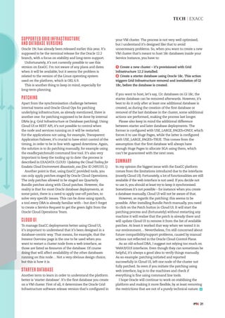 #PTK 21
TECH | EXACC
your VM cluster. The process is not very well optimised,
but I understand it’s designed like that to avoid
unnecessary problems. So, when you want to create a new
VM cluster that’s meant to host 18c databases inside your
Service Instance, you have to:
1 Create a new cluster – it’s provisioned with Grid
Infrastructure 12.2 installed.
2 Create a starter database using Oracle 18c. This action
triggers Grid Infrastructure removal and installation of GI
18c, before the database is created.
If you want to host, let’s say, 12c databases on GI 18c, the
starter database can be removed afterwards. However, it’s
best to do it only after at least one additional database is
created, as during the creation of the first database or
removal of the last database in the cluster, some additional
actions are performed, making the process last longer.
Please also keep in mind the additional difference
between starter and later database deployments. The
former is configured with USE_LARGE_PAGES=ONLY, which
forces it to use Huge Pages, while the latter is configured
with USE_LARGE_PAGES=TRUE. This comes from the
assumption that the first database will always have
enough Huge Pages to allocate SGA using them, which
can’t be guaranteed with the next ones.
SUMMARY
In my opinion the biggest issue with the ExaCC platform
comes from the limitations introduced due to the interfaces
(mostly Cloud UI). Fortunately, a lot of functionalities are still
available if the web interface is not used. If you decide not
to use it, you should at least try to keep it synchronised.
Sometimes it’s not possible – for instance when you create
a database manually, Cloud UI will not be aware of that.
However, as regards the patching: this seems to be
possible. After installing Bundle Patch manually, you need
to click on the Patch button in Cloud UI. It will start the
patching process and (fortunately) without restarting any
machine it will realise that the patch is already there and
will update Cloud UI to remove it from the list of available
patches. At least it worked that way when we tested it in
our environment… Nevertheless, I’m still concerned about
future compatibility/support problems, caused by manual
actions not reflected in the Oracle Cloud Control Plane.
As an old-school DBA, I suggest not relying too much on
WebUI/GUI interfaces. Even though they can sometimes be
helpful, it’s always a good idea to verify things manually.
As an example: patching initiated and reported
successfully in Cloud UI, left one node of the cluster not
fully patched. So even if you initiate the patching using
web interface, log in to the machines and check if
everything is fine using command line tools.
I hope Oracle will continue to work on stabilising the
platform and making it more flexible, by at least removing
the restrictions that are not of a purely technical nature.
SUPPORTED GRID INFRASTRUCTURE
AND DATABASE VERSIONS
Oracle 19c has already been released earlier this year. It’s
supposed to be the terminal release for the Oracle 12.2
branch, with a focus on stability and long-term support.
Unfortunately, it’s not currently possible to use this
version on ExaCC. I’m not aware of any plans and dates
when it will be available, but it seems the problem is
related to the version of the Linux operating system
used on the platform, which is OEL 6.9.
This is another thing to keep in mind, especially for
long-term planning.
PATCHING
Apart from the synchronisation challenge between
internal teams and Oracle Cloud Ops for patching
underlying infrastructure, as already mentioned, there is
another one: for patching supposed to be done by internal
DBAs (e.g. Grid Infrastructure or Database patching). Using
Cloud UI or REST API, it’s not possible to control when
the node and services running on it will be restarted.
For the applications not using, for example, Transparent
Application Failover, it’s crucial to have strict control of the
timing, in order to be in line with agreed downtime. Again,
the solution is to do patching manually, for example using
the exadbcpatchmulti command line tool. It’s also very
important to keep the tooling up to date: the process is
described in EXADATA CLOUD: Updating the Cloud Tooling for
Exadata Cloud Environment dbaastools_exa (Doc ID 2495335.1).
Another point is that, using ExaCC provided tools, you
can only apply patches staged by Oracle Cloud Operations.
The only patches allowed to be staged are Quarterly
Bundle patches along with Cloud patches. However, the
reality is that for most Oracle database deployments, at
some point, there is a need to apply one-off patches, to
solve very specific issues. This can be done using opatch,
a tool every DBA is already familiar with – but don’t forget
to create a Service Request to get the green light from the
Oracle Cloud Operations Team.
CLOUD UI
To manage ExaCC deployments better using Cloud UI,
it’s important to understand that it’s been designed in a
database-centric way. That means, for example, that the
Instance Overview page is the one to be used when you
want to restart a cluster node from a web interface, as
those are listed as Resources of the database. Of course
doing that will affect availability of the other databases
running on this node… Not a very obvious design choice,
but this is how it is.
STARTER DATABASE
Another term to learn in order to understand the platform
better is ‘starter database’. It’s the first database you create
on a VM cluster. First of all, it determines the Oracle Grid
Infrastructure software release version that’s configured in
 