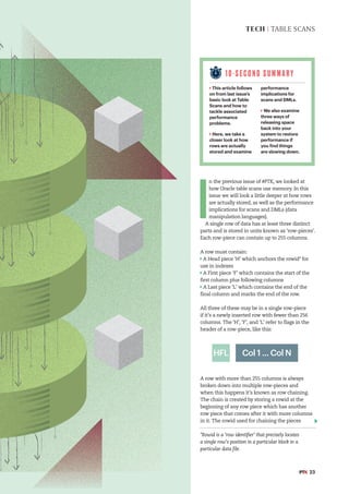 10-S E C O N D S U M M A R Y
This article follows
on from last issue’s
basic look at Table
Scans and how to
tackle associated
performance
problems.
Here, we take a
closer look at how
rows are actually
stored and examine
performance
implications for
scans and DMLs.
We also examine
three ways of
releasing space
back into your
system to restore
performance if
you find things
are slowing down.
#PTK 23
TECH | TABLE SCANS
I
n the previous issue of #PTK, we looked at
how Oracle table scans use memory. In this
issue we will look a little deeper at how rows
are actually stored, as well as the performance
implications for scans and DMLs (data
manipulation languages).
A single row of data has at least three distinct
parts and is stored in units known as ‘row-pieces’.
Each row-piece can contain up to 255 columns.
A row must contain:
A Head piece ‘H’ which anchors the rowid* for
use in indexes
A First piece ‘F’ which contains the start of the
first column plus following columns
A Last piece ‘L’ which contains the end of the
final column and marks the end of the row.
All three of these may be in a single row-piece
if it’s a newly inserted row with fewer than 256
columns. The ‘H’, ‘F’, and ‘L’ refer to flags in the
header of a row-piece, like this:
A row with more than 255 columns is always
broken down into multiple row-pieces and
when this happens it’s known as row chaining.
The chain is created by storing a rowid at the
beginning of any row piece which has another
row piece that comes after it with more columns
in it. The rowid used for chaining the pieces
*Rowid is a ‘row identifier’ that precisely locates
a single row’s position in a particular block in a
particular data file.
Col 1 ... Col N
HFL
 