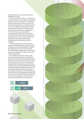 24 #PTK www.ukoug.org
together is known as a ‘next rowid’, which is
abbreviated to ‘NRID’.
When you ask Oracle to store a row with more
than 255 columns on a new block, what happens
depends on how it’s inserted. For conventional
inserts, Oracle starts at the last row-piece and
writes that onto the block so it knows the rowid
to use as the NRID for when it writes the next
row-piece onto the block. As each row-piece is
written, Oracle finds the next available space
from the free list – so you can make no
assumption about layout if there have been a
lot of deletes in the table and space has become
fragmented. If you have a mostly insert-based
workload, the row-pieces will be written
contiguously in reverse order from last to
first piece.
For Direct-Path inserts, Oracle writes rows
starting at the Head/First piece: since it controls
the layout you can go back and fill in the NRIDs
after laying out the row-pieces on the block.
Direct Path inserts are guaranteed to write all the
row-pieces contiguously in order, from the first
piece to the last piece.
After a block has first been written, all the
row-pieces will be contiguous on the block so
chained rows should have minimal performance
impact. For Direct Path loaded data, once a table
scan finds the head piece it can walk forward
through the block to get columns above 255; if a
row piece is on the following block that block will
probably already be in the buffer cache from the
read-ahead or will already be in the adjacent
Direct Read slot (see Part 1 in #PTK Issue 70) from
multi-block I/O. For conventionally-inserted data,
the scan has to follow the NRID chain which may
or may not be contiguous on the block and so
may have a greater impact on performance.
... Col N
Col 1 ...
nrid
HF
L
 