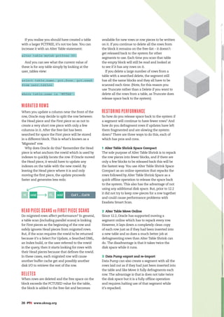 26 #PTK www.ukoug.org
If you realise you should have created a table
with a larger PCTFREE, it’s not too late. You can
increase it with an Alter Table statement:
alter table mytab pctfree 30;
And you can see what the current value of
these is for any table simply by looking at the
user_tables view:
select table_name, pct_free, pct_used
from user_tables
where table_name is ‘MYTAB’;
MIGRATED ROWS
When you update a column near the front of the
row, Oracle may decide to split the row between
the Head piece and the First piece so as not to
create a very short row piece with only a few
columns in it. After the free-list has been
searched for space the First piece will be stored
in a different block. This is what’s known as a
‘Migrated’ row.
Why does Oracle do this? Remember the Head
piece is what anchors the rowid which is used by
indexes to quickly locate the row. If Oracle moved
the Head piece, it would have to update any
indexes on the table with the new rowid. By
leaving the Head piece where it is and only
moving the first piece, the update proceeds
faster and generates less redo.
Col 1 ... Col N
nrid
nrid FL
H
HEAD PIECE SCANS vs FIRST PIECE SCANS
Do migrated rows affect performance? In general,
a table scan (including parallel scans) is looking
for First pieces as the beginning of the row and
safely ignores Head pieces from migrated rows.
But, if the scan requires the rowid to be returned
because it’s a Select For Update, a Searched DML,
an Index build, or the user referred to the rowid
in the query, then it starts looking for rows with
their Head pieces because that defines the rowid.
In these cases, each migrated row will cause
another buffer cache get and possibly another
disk I/O to retrieve the rest of the row.
DELETES
When rows are deleted and the free space on the
block exceeds the PCTUSED value for the table,
the block is added to the free-list and becomes
available for new rows or row pieces to be written
on it. If you continue to delete all the rows from
the block it remains on the free-list – it doesn’t
get released back to the system for other
segments to use. Each time you scan that table
the empty block will still be read and looked at
to see if it has any rows on it.
If you delete a large number of rows from a
table with a searched delete, the segment still
has all the same blocks and they all have to be
scanned each time. (Note, for this reason you
use Truncate rather than a Delete if you want to
delete all the rows from a table, as Truncate does
release space back to the system).
RESTORING PERFORMANCE
So how do you release space back to the system if
a segment will continue to have fewer rows? And
how do you defragment rows if updates have left
them fragmented and are slowing the system
down? There are three ways to do this, each of
which has pros and cons.
1 Alter Table Shrink Space Compact
The sole purpose of Alter Table Shrink is to repack
the row pieces into fewer blocks, and if there are
only a few blocks to be released back this will be
the fastest way. You use Alter Table Shrink Space
Compact as an online operation that repacks the
rows followed by Alter Table Shrink Space as a
quick offline operation to release the space back
to the system. This also has the advantage of not
using any additional disk space. But, prior to 12.2
it did not try to keep row-pieces for a row together
and could cause performance problems with
Exadata Smart Scan.
2 Alter Table Move Online
Since 12.2, Oracle has supported moving a
segment online which has to repack every row.
However, it lays down a completely clean copy
of each row just as if they had been inserted into
a new table and so does a much better job at
defragmenting rows than Alter Table Shrink can
do. The disadvantage is that it takes twice the
disk space while it runs.
3 Data Pump export and re-import
Data Pump can also create a segment with all the
rows laid out as if they had just been inserted into
the table and like Move it fully defragments each
row. The advantage is that is does not take twice
the disk space but it is a fully offline operation
and requires halting use of that segment while
it’s repacked.
 