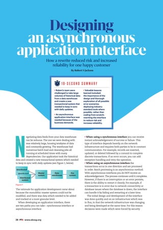 28 #PTK www.ukoug.org
N
egotiating data feeds from your data warehouse
can be arduous. The one we were dealing with
was relatively large, housing terabytes of data
and constantly growing. The warehouse had
numerous batch load and cleansing jobs all
running at scheduled times with many
dependencies. Our application took the historical
data and created a new transactional system which needed
to keep in sync with daily updates (see Figure 1, below).
Figure 1
The rationale for application development came about
because the monolithic master system could not be
modified, and there was data which needed to be added
and tracked at a more granular level.
When developing an application interface, there
are two paths you can take – synchronous interface or
asynchronous interface:
When using a synchronous interface you can receive
instant acknowledgement of success or failure. This
type of interface depends heavily on the network
infrastructure and requires both parties to be in constant
communication. For example, records are inserted,
updated, or deleted followed by a commit to complete
discrete transactions. If an error occurs, you can add
exception handling and retry the operation.
When using an asynchronous interface the
transactions occur in one direction and are processed
in order. Batch processing is an asynchronous method.
With asynchronous interfaces you do NOT receive an
acknowledgement. The process continues until it completes.
However, if there is an interruption or an error persists,
there is the ability to restart it cleanly. For example, if
a transaction is in error due to network connectivity or
database issues where the database is down, the interface
can handle it by failing and restarting at a later time.
The initial design and development of the interface
was done quickly and on an infrastructure which was
in flux, in that the network infrastructure was changing
and being developed at the same time. For this reason
decisions were made which were forced by security
1 0 - S E C O N D S U M M A R Y
Robert’s team were
challenged to take large
volumes of historical data
from a data warehouse
and create a new
transactional system that
needed to keep in sync
with daily updates.
An asynchronous
application interface was
needed because of the
business demands.
Valuable lessons
learned included:
the importance of the
design and thorough
exploration of all possible
error scenarios;
deploying industry
standard tools where
possible, rather than
coding from scratch;
rewriting the interface
to reduce risk and
increase reliability.
Designing
anasynchronous
applicationinterface
How a rewrite reduced risk and increased
reliability for one happy customer
By Robert S Jackson
Distributed
system
Distributed
system
Distributed
system
Master
system
Data
warehouse
Our
system
 